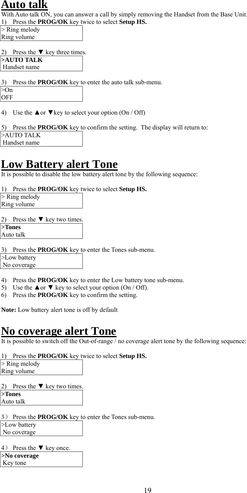     Auto talk With Auto talk ON, you can answer a call by simply removing the Handset from the Base Unit. 1) Press the PROG/OK key twice to select Setup HS. &gt; Ring melody Ring volume  2) Press the ▼ key three times. &gt;AUTO TALK   Handset name  3) Press the PROG/OK key to enter the auto talk sub-menu. &gt;On  OFF  4) Use the ▲or ▼key to select your option (On / Off)  5) Press the PROG/OK key to confirm the setting.  The display will return to: &gt;AUTO TALK   Handset name  Low Battery alert Tone It is possible to disable the low battery alert tone by the following sequence:  1) Press the PROG/OK key twice to select Setup HS. &gt; Ring melody Ring volume  2) Press the ▼ key two times. &gt;Tones Auto talk  3) Press the PROG/OK key to enter the Tones sub-menu. &gt;Low battery  No coverage  4) Press the PROG/OK key to enter the Low battery tone sub-menu. 5) Use the ▲or ▼ key to select your option (On / Off). 6) Press the PROG/OK key to confirm the setting.   Note: Low battery alert tone is off by default  No coverage alert Tone It is possible to switch off the Out-of-range / no coverage alert tone by the following sequence:  1) Press the PROG/OK key twice to select Setup HS. &gt; Ring melody Ring volume  2) Press the ▼ key two times. &gt;Tones Auto talk  3） Press the PROG/OK key to enter the Tones sub-menu. &gt;Low battery  No coverage  4） Press the ▼ key once. &gt;No coverage  Key tone  19