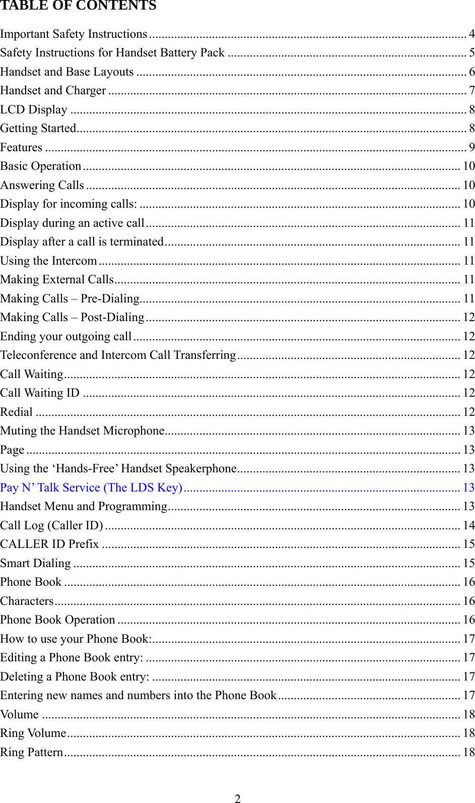     TABLE OF CONTENTS  Important Safety Instructions..................................................................................................... 4 Safety Instructions for Handset Battery Pack ............................................................................ 5 Handset and Base Layouts ......................................................................................................... 6 Handset and Charger .................................................................................................................. 7 LCD Display .............................................................................................................................. 8 Getting Started............................................................................................................................ 8 Features ...................................................................................................................................... 9 Basic Operation ........................................................................................................................ 10 Answering Calls ....................................................................................................................... 10 Display for incoming calls: ...................................................................................................... 10 Display during an active call.................................................................................................... 11 Display after a call is terminated..............................................................................................11 Using the Intercom................................................................................................................... 11 Making External Calls.............................................................................................................. 11 Making Calls – Pre-Dialing......................................................................................................11 Making Calls – Post-Dialing.................................................................................................... 12 Ending your outgoing call ........................................................................................................ 12 Teleconference and Intercom Call Transferring....................................................................... 12 Call Waiting.............................................................................................................................. 12 Call Waiting ID ........................................................................................................................ 12 Redial ....................................................................................................................................... 12 Muting the Handset Microphone.............................................................................................. 13 Page .......................................................................................................................................... 13 Using the ‘Hands-Free’ Handset Speakerphone....................................................................... 13 Pay N’ Talk Service (The LDS Key)........................................................................................ 13 Handset Menu and Programming............................................................................................. 13 Call Log (Caller ID) ................................................................................................................. 14 CALLER ID Prefix .................................................................................................................. 15 Smart Dialing ........................................................................................................................... 15 Phone Book .............................................................................................................................. 16 Characters................................................................................................................................. 16 Phone Book Operation ............................................................................................................. 16 How to use your Phone Book:.................................................................................................. 17 Editing a Phone Book entry: .................................................................................................... 17 Deleting a Phone Book entry: .................................................................................................. 17 Entering new names and numbers into the Phone Book.......................................................... 17 Volume ..................................................................................................................................... 18 Ring Volume............................................................................................................................. 18 Ring Pattern.............................................................................................................................. 18  2