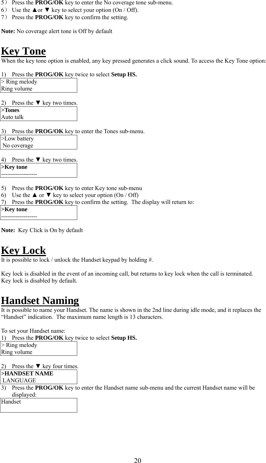     5） Press the PROG/OK key to enter the No coverage tone sub-menu. 6） Use the ▲or ▼ key to select your option (On / Off). 7） Press the PROG/OK key to confirm the setting.   Note: No coverage alert tone is Off by default  Key Tone When the key tone option is enabled, any key pressed generates a click sound. To access the Key Tone option:  1) Press the PROG/OK key twice to select Setup HS. &gt; Ring melody Ring volume  2) Press the ▼ key two times. &gt;Tones Auto talk  3) Press the PROG/OK key to enter the Tones sub-menu. &gt;Low battery  No coverage  4) Press the ▼ key two times. &gt;Key tone ------------------  5) Press the PROG/OK key to enter Key tone sub-menu 6) Use the ▲ or ▼ key to select your option (On / Off) 7) Press the PROG/OK key to confirm the setting.  The display will return to:  &gt;Key tone ------------------  Note:  Key Click is On by default  Key Lock It is possible to lock / unlock the Handset keypad by holding #.   Key lock is disabled in the event of an incoming call, but returns to key lock when the call is terminated. Key lock is disabled by default.  Handset Naming It is possible to name your Handset. The name is shown in the 2nd line during idle mode, and it replaces the “Handset” indication.  The maximum name length is 13 characters.  To set your Handset name: 1) Press the PROG/OK key twice to select Setup HS. &gt; Ring melody Ring volume  2) Press the ▼ key four times. &gt;HANDSET NAME   LANGUAGE 3) Press the PROG/OK key to enter the Handset name sub-menu and the current Handset name will be displayed: Handset      20