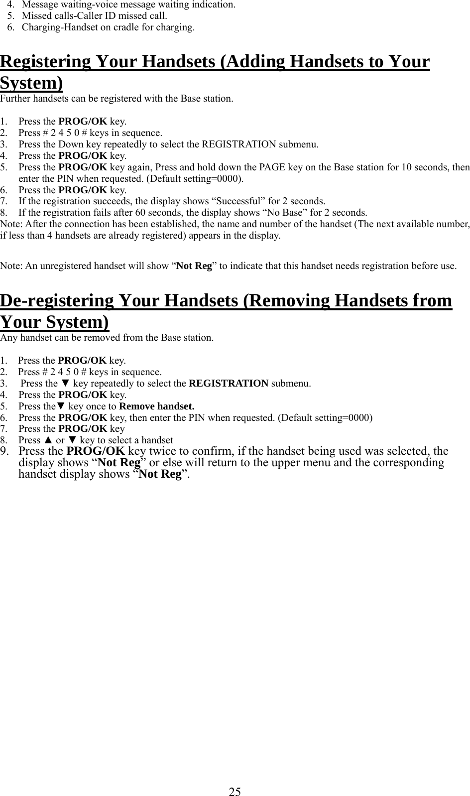     4.  Message waiting-voice message waiting indication. 5.  Missed calls-Caller ID missed call. 6.  Charging-Handset on cradle for charging.  Registering Your Handsets (Adding Handsets to Your System) Further handsets can be registered with the Base station.   1. Press the PROG/OK key. 2.  Press # 2 4 5 0 # keys in sequence. 3.  Press the Down key repeatedly to select the REGISTRATION submenu. 4. Press the PROG/OK key. 5. Press the PROG/OK key again, Press and hold down the PAGE key on the Base station for 10 seconds, then enter the PIN when requested. (Default setting=0000). 6. Press the PROG/OK key. 7.  If the registration succeeds, the display shows “Successful” for 2 seconds. 8.  If the registration fails after 60 seconds, the display shows “No Base” for 2 seconds. Note: After the connection has been established, the name and number of the handset (The next available number, if less than 4 handsets are already registered) appears in the display.  Note: An unregistered handset will show “Not Reg” to indicate that this handset needs registration before use.  De-registering Your Handsets (Removing Handsets from Your System) Any handset can be removed from the Base station.   1.    Press the PROG/OK key. 2.    Press # 2 4 5 0 # keys in sequence.  3.     Press the ▼ key repeatedly to select the REGISTRATION submenu. 4. Press the PROG/OK key. 5. Press the▼ key once to Remove handset. 6. Press the PROG/OK key, then enter the PIN when requested. (Default setting=0000) 7. Press the PROG/OK key  8. Press ▲ or ▼ key to select a handset 9. Press the PROG/OK key twice to confirm, if the handset being used was selected, the display shows “Not Reg” or else will return to the upper menu and the corresponding handset display shows “Not Reg”.                       25