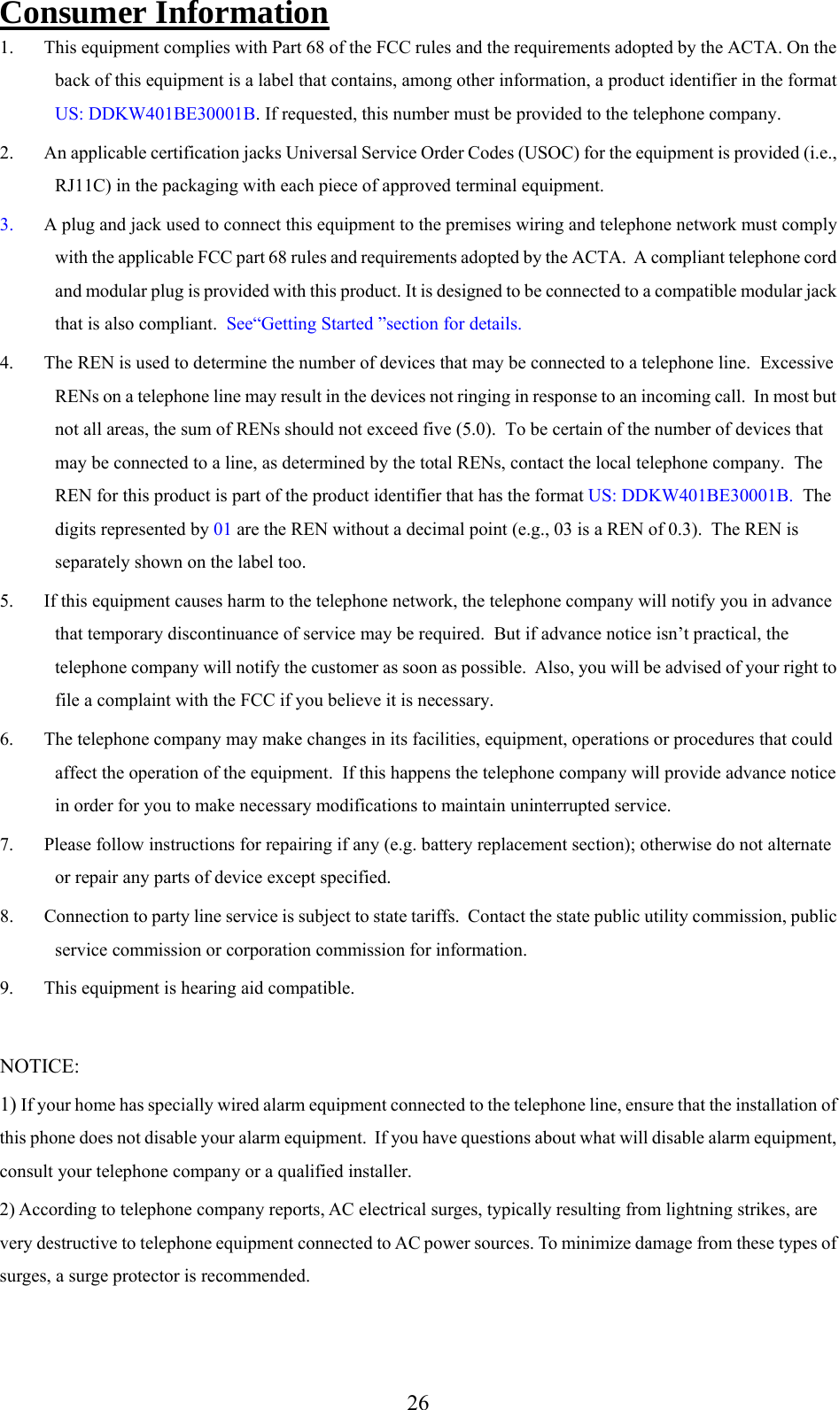     Consumer Information 1.  This equipment complies with Part 68 of the FCC rules and the requirements adopted by the ACTA. On the back of this equipment is a label that contains, among other information, a product identifier in the format US: DDKW401BE30001B. If requested, this number must be provided to the telephone company. 2.  An applicable certification jacks Universal Service Order Codes (USOC) for the equipment is provided (i.e., RJ11C) in the packaging with each piece of approved terminal equipment. 3.  A plug and jack used to connect this equipment to the premises wiring and telephone network must comply with the applicable FCC part 68 rules and requirements adopted by the ACTA.  A compliant telephone cord and modular plug is provided with this product. It is designed to be connected to a compatible modular jack that is also compliant.  See“Getting Started ”section for details. 4.  The REN is used to determine the number of devices that may be connected to a telephone line.  Excessive RENs on a telephone line may result in the devices not ringing in response to an incoming call.  In most but not all areas, the sum of RENs should not exceed five (5.0).  To be certain of the number of devices that may be connected to a line, as determined by the total RENs, contact the local telephone company.  The REN for this product is part of the product identifier that has the format US: DDKW401BE30001B.  The digits represented by 01 are the REN without a decimal point (e.g., 03 is a REN of 0.3).  The REN is separately shown on the label too. 5.  If this equipment causes harm to the telephone network, the telephone company will notify you in advance that temporary discontinuance of service may be required.  But if advance notice isn’t practical, the telephone company will notify the customer as soon as possible.  Also, you will be advised of your right to file a complaint with the FCC if you believe it is necessary. 6.  The telephone company may make changes in its facilities, equipment, operations or procedures that could affect the operation of the equipment.  If this happens the telephone company will provide advance notice in order for you to make necessary modifications to maintain uninterrupted service. 7.  Please follow instructions for repairing if any (e.g. battery replacement section); otherwise do not alternate or repair any parts of device except specified. 8.  Connection to party line service is subject to state tariffs.  Contact the state public utility commission, public service commission or corporation commission for information. 9.  This equipment is hearing aid compatible.  NOTICE:  1) If your home has specially wired alarm equipment connected to the telephone line, ensure that the installation of this phone does not disable your alarm equipment.  If you have questions about what will disable alarm equipment, consult your telephone company or a qualified installer. 2) According to telephone company reports, AC electrical surges, typically resulting from lightning strikes, are very destructive to telephone equipment connected to AC power sources. To minimize damage from these types of surges, a surge protector is recommended.  26