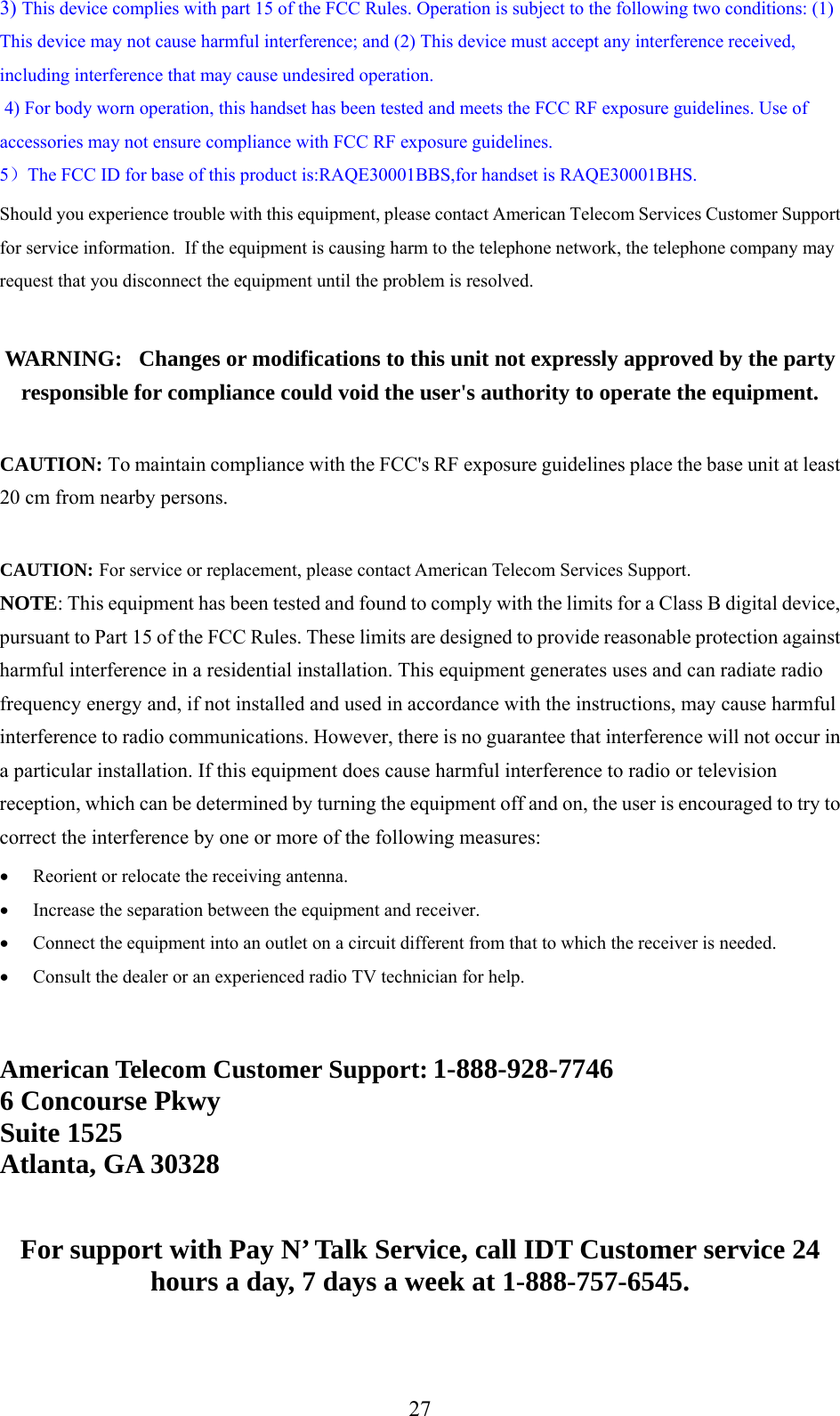     3) This device complies with part 15 of the FCC Rules. Operation is subject to the following two conditions: (1) This device may not cause harmful interference; and (2) This device must accept any interference received, including interference that may cause undesired operation.  4) For body worn operation, this handset has been tested and meets the FCC RF exposure guidelines. Use of accessories may not ensure compliance with FCC RF exposure guidelines. 5）The FCC ID for base of this product is:RAQE30001BBS,for handset is RAQE30001BHS. Should you experience trouble with this equipment, please contact American Telecom Services Customer Support for service information.  If the equipment is causing harm to the telephone network, the telephone company may request that you disconnect the equipment until the problem is resolved.  WARNING:   Changes or modifications to this unit not expressly approved by the party responsible for compliance could void the user&apos;s authority to operate the equipment.  CAUTION: To maintain compliance with the FCC&apos;s RF exposure guidelines place the base unit at least 20 cm from nearby persons.  CAUTION: For service or replacement, please contact American Telecom Services Support. NOTE: This equipment has been tested and found to comply with the limits for a Class B digital device, pursuant to Part 15 of the FCC Rules. These limits are designed to provide reasonable protection against harmful interference in a residential installation. This equipment generates uses and can radiate radio frequency energy and, if not installed and used in accordance with the instructions, may cause harmful interference to radio communications. However, there is no guarantee that interference will not occur in a particular installation. If this equipment does cause harmful interference to radio or television reception, which can be determined by turning the equipment off and on, the user is encouraged to try to correct the interference by one or more of the following measures:  •  Reorient or relocate the receiving antenna. •  Increase the separation between the equipment and receiver. •  Connect the equipment into an outlet on a circuit different from that to which the receiver is needed. •  Consult the dealer or an experienced radio TV technician for help.   American Telecom Customer Support: 1-888-928-7746 6 Concourse Pkwy Suite 1525 Atlanta, GA 30328   For support with Pay N’ Talk Service, call IDT Customer service 24 hours a day, 7 days a week at 1-888-757-6545.   27