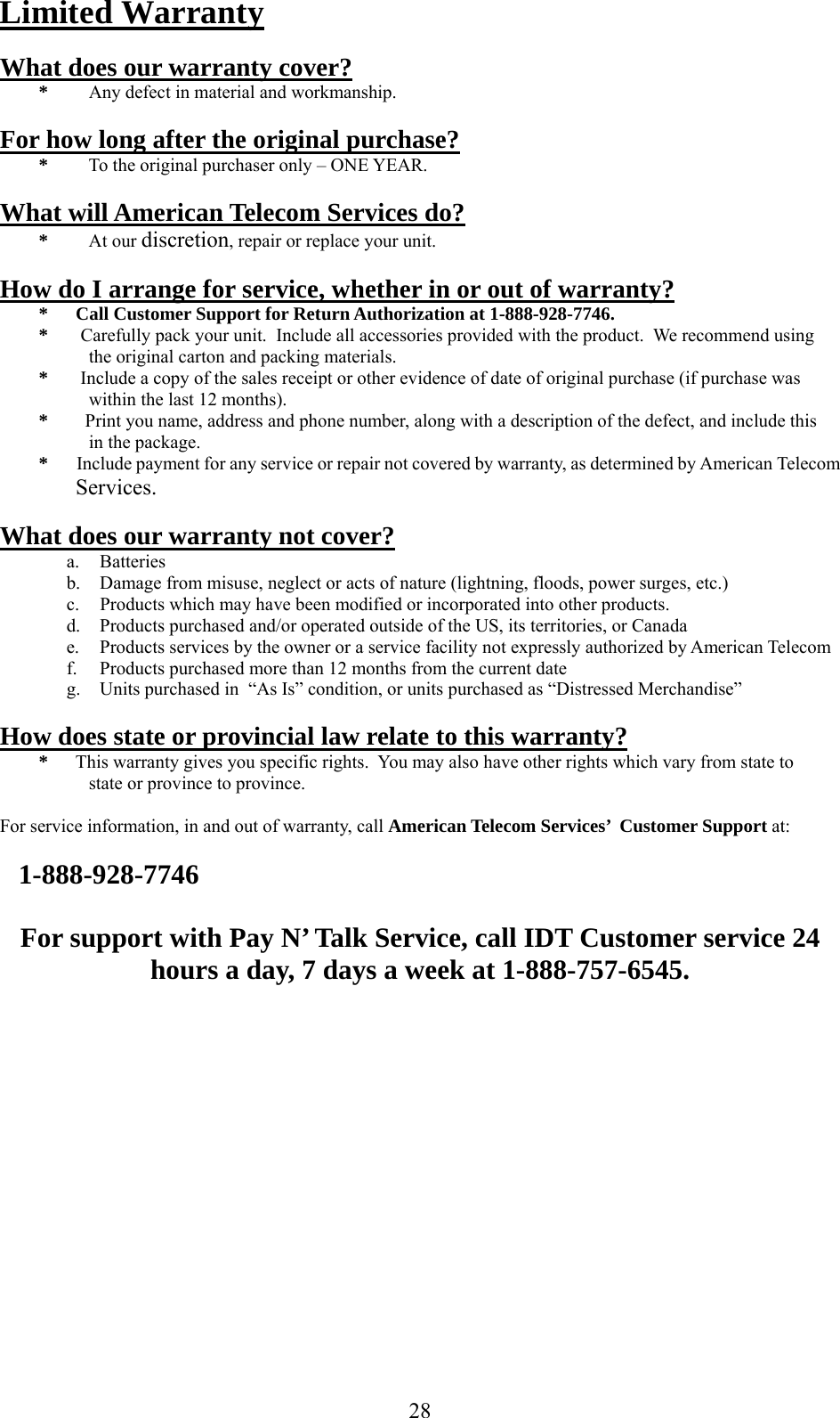     Limited Warranty  What does our warranty cover? *  Any defect in material and workmanship.  For how long after the original purchase? *  To the original purchaser only – ONE YEAR.  What will American Telecom Services do? * At our discretion, repair or replace your unit.  How do I arrange for service, whether in or out of warranty? *      Call Customer Support for Return Authorization at 1-888-928-7746. *       Carefully pack your unit.  Include all accessories provided with the product.  We recommend using                           the original carton and packing materials. *       Include a copy of the sales receipt or other evidence of date of original purchase (if purchase was     within the last 12 months). *        Print you name, address and phone number, along with a description of the defect, and include this     in the package. *       Include payment for any service or repair not covered by warranty, as determined by American Telecom Services.   What does our warranty not cover? a. Batteries b.  Damage from misuse, neglect or acts of nature (lightning, floods, power surges, etc.) c.  Products which may have been modified or incorporated into other products. d.  Products purchased and/or operated outside of the US, its territories, or Canada e.  Products services by the owner or a service facility not expressly authorized by American Telecom f.  Products purchased more than 12 months from the current date g.  Units purchased in  “As Is” condition, or units purchased as “Distressed Merchandise”  How does state or provincial law relate to this warranty? *      This warranty gives you specific rights.  You may also have other rights which vary from state to    state or province to province.  For service information, in and out of warranty, call American Telecom Services’  Customer Support at:      1-888-928-7746  For support with Pay N’ Talk Service, call IDT Customer service 24 hours a day, 7 days a week at 1-888-757-6545.    28