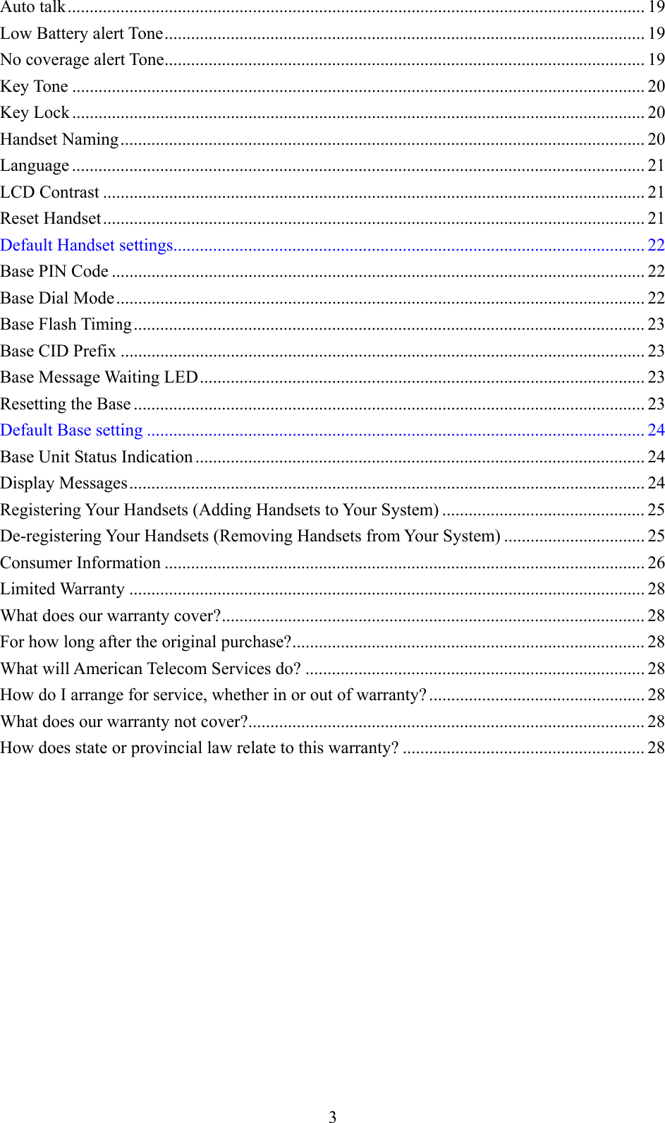     Auto talk................................................................................................................................... 19 Low Battery alert Tone............................................................................................................. 19 No coverage alert Tone............................................................................................................. 19 Key Tone .................................................................................................................................. 20 Key Lock .................................................................................................................................. 20 Handset Naming....................................................................................................................... 20 Language .................................................................................................................................. 21 LCD Contrast ........................................................................................................................... 21 Reset Handset........................................................................................................................... 21 Default Handset settings........................................................................................................... 22 Base PIN Code ......................................................................................................................... 22 Base Dial Mode........................................................................................................................ 22 Base Flash Timing.................................................................................................................... 23 Base CID Prefix ....................................................................................................................... 23 Base Message Waiting LED..................................................................................................... 23 Resetting the Base .................................................................................................................... 23 Default Base setting ................................................................................................................. 24 Base Unit Status Indication ...................................................................................................... 24 Display Messages..................................................................................................................... 24 Registering Your Handsets (Adding Handsets to Your System) .............................................. 25 De-registering Your Handsets (Removing Handsets from Your System) ................................ 25 Consumer Information ............................................................................................................. 26 Limited Warranty ..................................................................................................................... 28 What does our warranty cover?................................................................................................ 28 For how long after the original purchase?................................................................................ 28 What will American Telecom Services do? ............................................................................. 28 How do I arrange for service, whether in or out of warranty? ................................................. 28 What does our warranty not cover?.......................................................................................... 28 How does state or provincial law relate to this warranty? ....................................................... 28  3