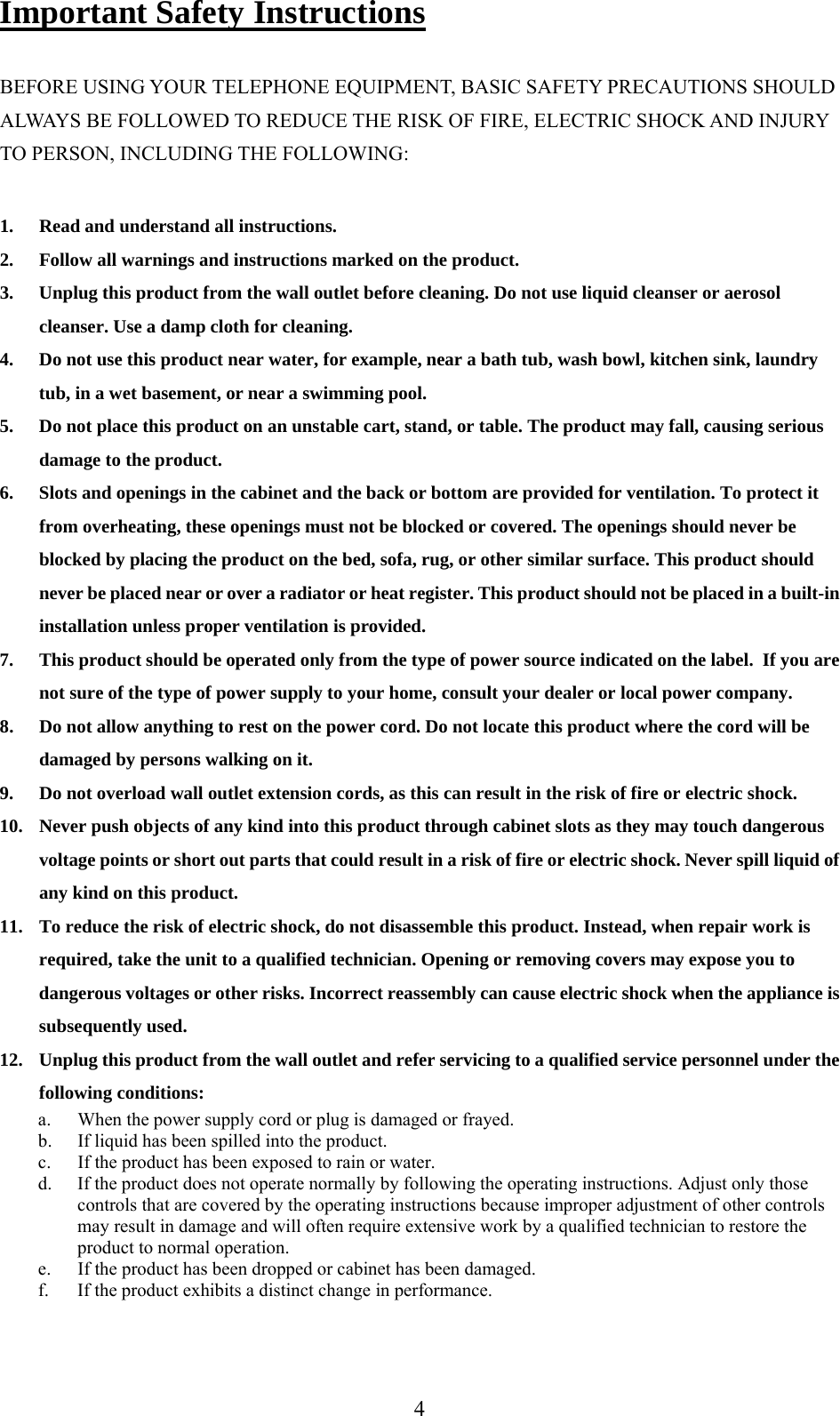     Important Safety Instructions  BEFORE USING YOUR TELEPHONE EQUIPMENT, BASIC SAFETY PRECAUTIONS SHOULD ALWAYS BE FOLLOWED TO REDUCE THE RISK OF FIRE, ELECTRIC SHOCK AND INJURY TO PERSON, INCLUDING THE FOLLOWING:  1.  Read and understand all instructions. 2.  Follow all warnings and instructions marked on the product. 3.  Unplug this product from the wall outlet before cleaning. Do not use liquid cleanser or aerosol cleanser. Use a damp cloth for cleaning. 4.  Do not use this product near water, for example, near a bath tub, wash bowl, kitchen sink, laundry tub, in a wet basement, or near a swimming pool. 5.  Do not place this product on an unstable cart, stand, or table. The product may fall, causing serious damage to the product. 6.  Slots and openings in the cabinet and the back or bottom are provided for ventilation. To protect it from overheating, these openings must not be blocked or covered. The openings should never be blocked by placing the product on the bed, sofa, rug, or other similar surface. This product should never be placed near or over a radiator or heat register. This product should not be placed in a built-in installation unless proper ventilation is provided. 7.  This product should be operated only from the type of power source indicated on the label.  If you are not sure of the type of power supply to your home, consult your dealer or local power company. 8.  Do not allow anything to rest on the power cord. Do not locate this product where the cord will be damaged by persons walking on it. 9.  Do not overload wall outlet extension cords, as this can result in the risk of fire or electric shock. 10.  Never push objects of any kind into this product through cabinet slots as they may touch dangerous voltage points or short out parts that could result in a risk of fire or electric shock. Never spill liquid of any kind on this product. 11.  To reduce the risk of electric shock, do not disassemble this product. Instead, when repair work is required, take the unit to a qualified technician. Opening or removing covers may expose you to dangerous voltages or other risks. Incorrect reassembly can cause electric shock when the appliance is subsequently used. 12.  Unplug this product from the wall outlet and refer servicing to a qualified service personnel under the following conditions: a.  When the power supply cord or plug is damaged or frayed. b.  If liquid has been spilled into the product. c.  If the product has been exposed to rain or water. d.  If the product does not operate normally by following the operating instructions. Adjust only those controls that are covered by the operating instructions because improper adjustment of other controls may result in damage and will often require extensive work by a qualified technician to restore the product to normal operation. e.  If the product has been dropped or cabinet has been damaged. f.  If the product exhibits a distinct change in performance.  4