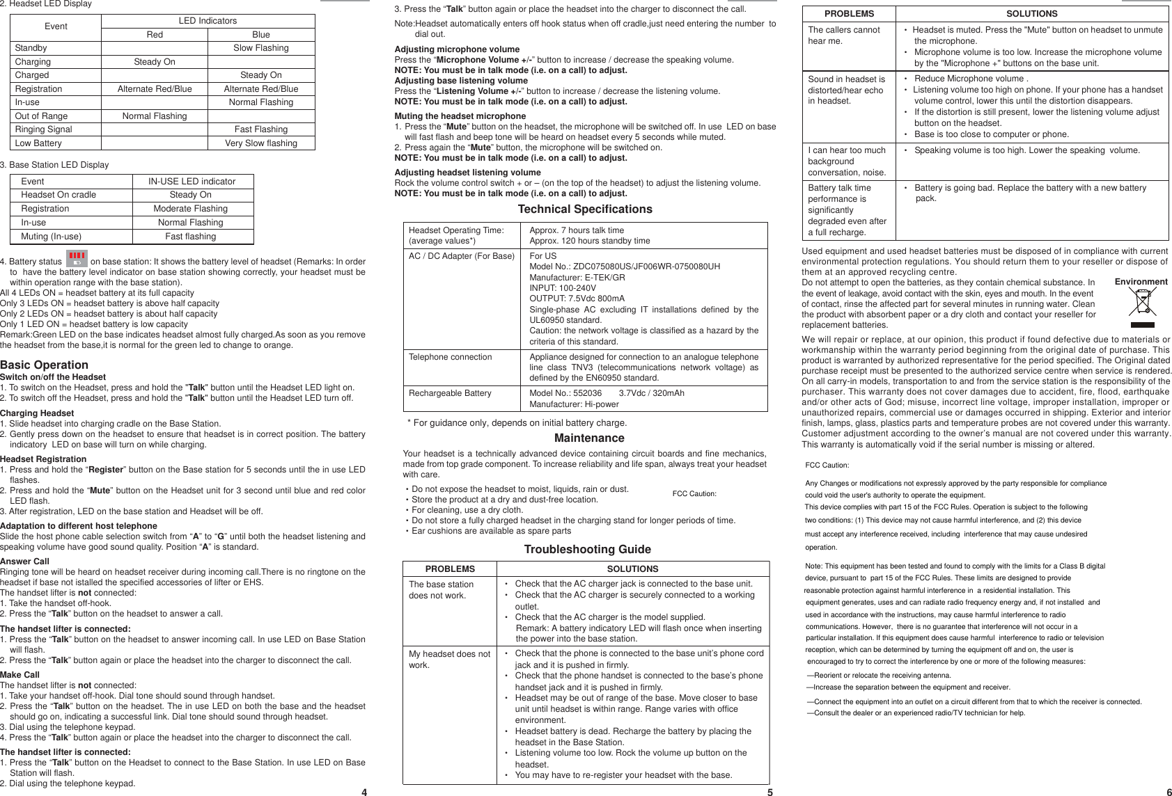 4 5 6E E* For guidance only, depends on initial battery charge.Your headset is a technically advanced device containing circuit boards and fine mechanics, made from top grade component. To increase reliability and life span, always treat your headset with care.ΘDo not expose the headset to moist, liquids, rain or dust.ΘStore the product at a dry and dust-free location.ΘFor cleaning, use a dry cloth.ΘDo not store a fully charged headset in the charging stand for longer periods of time.ΘEar cushions are available as spare partsE2. Headset LED Display4. Battery status             on base station: It shows the battery level of headset (Remarks: In order   to  have the battery level indicator on base station showing correctly, your headset must be within operation range with the base station).All 4 LEDs ON = headset battery at its full capacityOnly 3 LEDs ON = headset battery is above half capacityOnly 2 LEDs ON = headset battery is about half capacityOnly 1 LED ON = headset battery is low capacityRemark:Green LED on the base indicates headset almost fully charged.As soon as you remove the headset from the base,it is normal for the green led to change to orange.Basic OperationSwitch on/off the Headset1. To switch on the Headset, press and hold the &quot;Talk&quot; button until the Headset LED light on.2. To switch off the Headset, press and hold the &quot;Talk&quot; button until the Headset LED turn off.Charging Headset1. Slide headset into charging cradle on the Base Station.2. Gently press down on the headset to ensure that headset is in correct position. The battery indicatory  LED on base will turn on while charging.Headset Registration 1. Press and hold the “Register” button on the Base station for 5 seconds until the in use LED flashes.2. Press and hold the “Mute” button on the Headset unit for 3 second until blue and red color LED flash.3. After registration, LED on the base station and Headset will be off.Adaptation to different host telephoneSlide the host phone cable selection switch from “A” to “G” until both the headset listening and speaking volume have good sound quality. Position “A” is standard.Answer CallRinging tone will be heard on headset receiver during incoming call.There is no ringtone on the headset if base not istalled the specified accessories of lifter or EHS.The handset lifter is not connected:1. Take the handset off-hook.2. Press the “Talk” button on the headset to answer a call.The handset lifter is connected:1. Press the “Talk” button on the headset to answer incoming call. In use LED on Base Station will flash.2. Press the “Talk” button again or place the headset into the charger to disconnect the call.Make CallThe handset lifter is not connected:1. Take your handset off-hook. Dial tone should sound through handset.2. Press the “Talk” button on the headset. The in use LED on both the base and the headset should go on, indicating a successful link. Dial tone should sound through headset. 3. Dial using the telephone keypad.4. Press the “Talk” button again or place the headset into the charger to disconnect the call.The handset lifter is connected:1. Press the “Talk” button on the Headset to connect to the Base Station. In use LED on Base Station will flash.2. Dial using the telephone keypad.3. Base Station LED DisplayTechnical SpecificationsTroubleshooting Guide3. Press the “Talk” button again or place the headset into the charger to disconnect the call.Note:Headset automatically enters off hook status when off cradle,just need entering the number  todial out.Adjusting microphone volume Press the “Microphone Volume +/-” button to increase / decrease the speaking volume. NOTE: You must be in talk mode (i.e. on a call) to adjust.Adjusting base listening volumePress the “Listening Volume +/-” button to increase / decrease the listening volume. NOTE: You must be in talk mode (i.e. on a call) to adjust.Muting the headset microphone1. Press the “Mute” button on the headset, the microphone will be switched off. In use  LED on base will fast flash and beep tone will be heard on headset every 5 seconds while muted.2. Press again the “Mute” button, the microphone will be switched on.NOTE: You must be in talk mode (i.e. on a call) to adjust.Adjusting headset listening volumeRock the volume control switch + or – (on the top of the headset) to adjust the listening volume.NOTE: You must be in talk mode (i.e. on a call) to adjust.Used equipment and used headset batteries must be disposed of in compliance with current environmental protection regulations. You should return them to your reseller or dispose of them at an approved recycling centre.Do not attempt to open the batteries, as they contain chemical substance. Inthe event of leakage, avoid contact with the skin, eyes and mouth. In the eventof contact, rinse the affected part for several minutes in running water. Cleanthe product with absorbent paper or a dry cloth and contact your reseller forreplacement batteries.We will repair or replace, at our opinion, this product if found defective due to materials orworkmanship within the warranty period beginning from the original date of purchase. This product is warranted by authorized representative for the period specified. The Original dated purchase receipt must be presented to the authorized service centre when service is rendered.On all carry-in models, transportation to and from the service station is the responsibility of the purchaser. This warranty does not cover damages due to accident, fire, flood, earthquake and/or other acts of God; misuse, incorrect line voltage, improper installation, improper or unauthorized repairs, commercial use or damages occurred in shipping. Exterior and interior finish, lamps, glass, plastics parts and temperature probes are not covered under this warranty. Customer adjustment according to the owner’s manual are not covered under this warranty. This warranty is automatically void if the serial number is missing or altered.EnvironmentMaintenanceHeadset Operating Time:(average values*)AC / DC Adapter (For Base)Telephone connectionRechargeable BatteryApprox. 7 hours talk timeApprox. 120 hours standby timeFor USModel No.: ZDC075080US/JF006WR-0750080UHManufacturer: E-TEK/GRINPUT: 100-240VOUTPUT: 7.5Vdc 800mASingle-phase AC excluding IT installations defined by theUL60950 standard.Caution: the network voltage is classified as a hazard by thecriteria of this standard.Appliance designed for connection to an analogue telephoneline class TNV3 (telecommunications network voltage) asdefined by the EN60950 standard.Model No.: 552036 3.7Vdc / 320mAhManufacturer: Hi-powerEventHeadset On cradleRegistrationIn-useMuting (In-use) IN-USE LED indicatorSteady OnModerate FlashingNormal FlashingFast flashingLED IndicatorsEvent Red BlueSlow FlashingSteady OnSteady OnAlternate Red/Blue Alternate Red/BlueNormal FlashingNormal FlashingFast FlashingStandbyChargingChargedRegistrationIn-useOut of RangeRinging SignalLow Battery Very Slow flashingPROBLEMS SOLUTIONSThe callers cannothear me.ΘHeadset is muted. Press the &quot;Mute&quot; button on headset to unmutethe microphone.ΘMicrophone volume is too low. Increase the microphone volumeby the &quot;Microphone +&quot; buttons on the base unit.Sound in headset isdistorted/hear echoin headset.ΘReduce Microphone volume .ΘListening volume too high on phone. If your phone has a handsetvolume control, lower this until the distortion disappears.ΘIf the distortion is still present, lower the listening volume adjustbutton on the headset.ΘBase is too close to computer or phone.I can hear too muchbackgroundconversation, noise.ΘʳʳSpeaking volume is too high. Lower the speaking volume.Battery talk timeperformance issignificantlydegraded even aftera full recharge.ΘʳʳBattery is going bad. Replace the battery with a new batterypack.PROBLEMS SOLUTIONSThe base stationdoes not work.ΘCheck that the AC charger jack is connected to the base unit.ΘCheck that the AC charger is securely connected to a workingoutlet.ΘCheck that the AC charger is the model supplied.My headset does notwork.ΘCheck that the phone is connected to the base unit’s phone cordjackanditispushedinfirmly.ΘCheck that the phone handset is connected to the base’s phonehandsetjackanditispushedinfirmly.ΘHeadset may be out of range of the base. Move closer to baseunit until headset is within range. Range varies with officeenvironment.ΘHeadset battery is dead. Recharge the battery by placing theheadset in the Base Station.ΘListeningvolumetoolow.Rockthevolumeupbuttonontheheadset.ΘYou may have to re-register your headset with the base.Remark: A battery indicatory LED will flash once when inserting the power into the base station.FCC Caution:Any Changes or modifications not expressly approved by the party responsible for compliance FCC Caution:could void the user&apos;s authority to operate the equipment.This device complies with part 15 of the FCC Rules. Operation is subject to the following two conditions: (1) This device may not cause harmful interference, and (2) this device must accept any interference received, including  interference that may cause undesired operation. Note: This equipment has been tested and found to comply with the limits for a Class B digital device, pursuant to  part 15 of the FCC Rules. These limits are designed to provide reasonable protection against harmful interference in  a residential installation. This equipment generates, uses and can radiate radio frequency energy and, if not installed  and used in accordance with the instructions, may cause harmful interference to radio communications. However,  there is no guarantee that interference will not occur in a particular installation. If this equipment does cause harmful  interference to radio or televisionreception, which can be determined by turning the equipment off and on, the user is  encouraged to try to correct the interference by one or more of the following measures:  —Reorient or relocate the receiving antenna.  —Increase the separation between the equipment and receiver.  —Connect the equipment into an outlet on a circuit different from that to which the receiver is connected.  —Consult the dealer or an experienced radio/TV technician for help.  