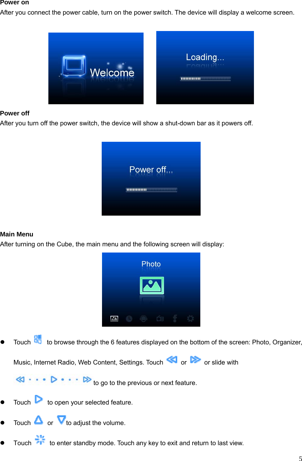  5Power on After you connect the power cable, turn on the power switch. The device will display a welcome screen.        Power off After you turn off the power switch, the device will show a shut-down bar as it powers off.      Main Menu After turning on the Cube, the main menu and the following screen will display:  z Touch    to browse through the 6 features displayed on the bottom of the screen: Photo, Organizer, Music, Internet Radio, Web Content, Settings. Touch   or    or slide with to go to the previous or next feature.   z Touch    to open your selected feature. z Touch   or  to adjust the volume.   z Touch    to enter standby mode. Touch any key to exit and return to last view. 