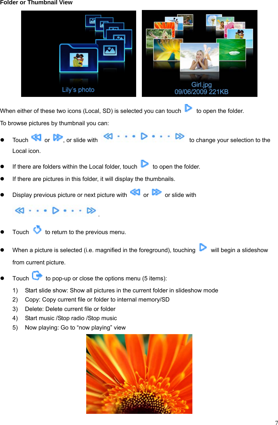  7Folder or Thumbnail View     When either of these two icons (Local, SD) is selected you can touch    to open the folder. To browse pictures by thumbnail you can: z Touch   or  , or slide with    to change your selection to the Local icon. z  If there are folders within the Local folder, touch    to open the folder. z  If there are pictures in this folder, it will display the thumbnails.   z  Display previous picture or next picture with   or    or slide with . z Touch    to return to the previous menu. z  When a picture is selected (i.e. magnified in the foreground), touching    will begin a slideshow from current picture. z Touch    to pop-up or close the options menu (5 items): 1)  Start slide show: Show all pictures in the current folder in slideshow mode 2)  Copy: Copy current file or folder to internal memory/SD 3)  Delete: Delete current file or folder 4)  Start music /Stop radio /Stop music 5)  Now playing: Go to “now playing” view  
