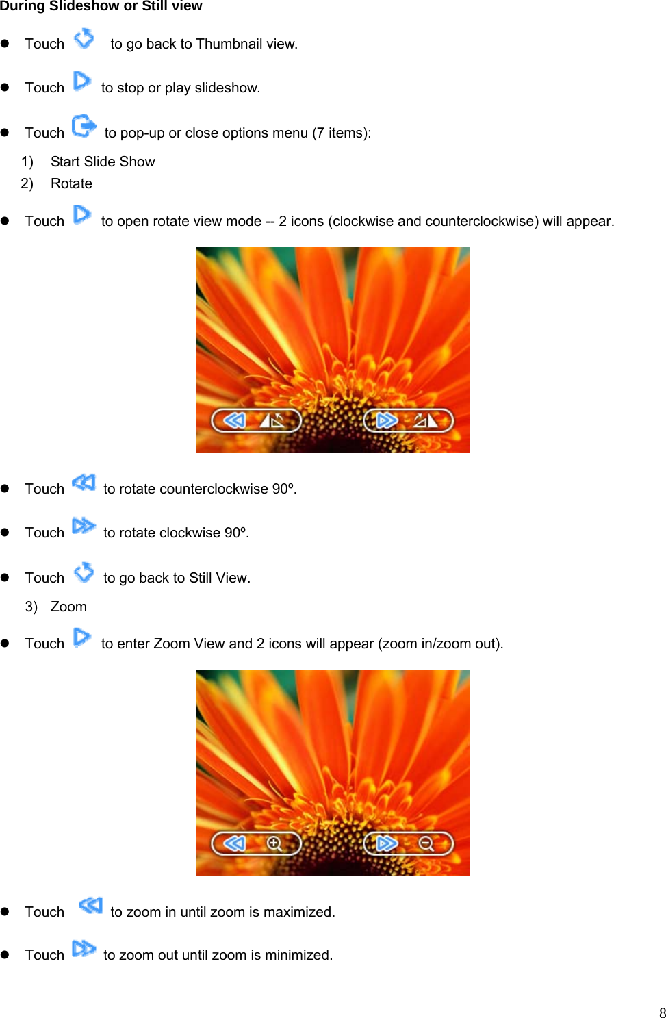  8During Slideshow or Still view z Touch      to go back to Thumbnail view. z Touch    to stop or play slideshow.   z Touch    to pop-up or close options menu (7 items): 1)  Start Slide Show 2) Rotate z Touch    to open rotate view mode -- 2 icons (clockwise and counterclockwise) will appear.  z Touch    to rotate counterclockwise 90º. z Touch    to rotate clockwise 90º. z Touch    to go back to Still View. 3) Zoom z Touch    to enter Zoom View and 2 icons will appear (zoom in/zoom out).  z Touch     to zoom in until zoom is maximized. z Touch    to zoom out until zoom is minimized.   