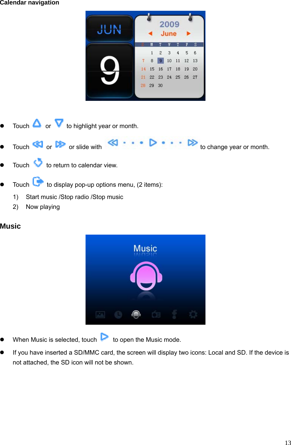  13Calendar navigation            z Touch   or    to highlight year or month.   z Touch   or   or slide with  to change year or month.   z Touch    to return to calendar view. z Touch    to display pop-up options menu, (2 items): 1)  Start music /Stop radio /Stop music 2) Now playing  Music  z  When Music is selected, touch    to open the Music mode. z  If you have inserted a SD/MMC card, the screen will display two icons: Local and SD. If the device is not attached, the SD icon will not be shown. 