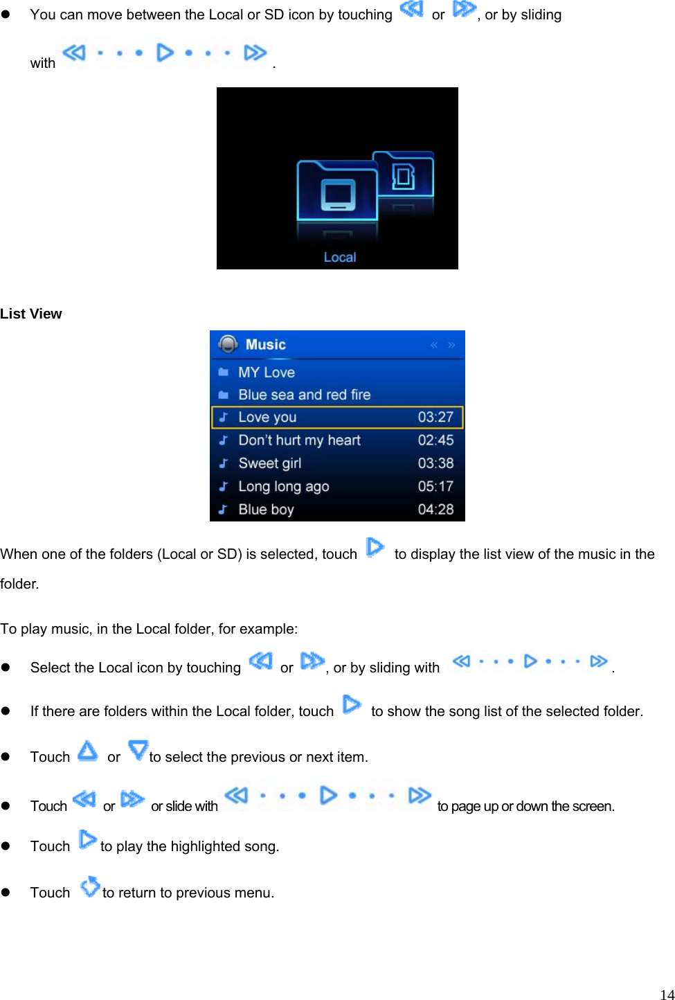  14 z  You can move between the Local or SD icon by touching   or  , or by sliding with .    List View  When one of the folders (Local or SD) is selected, touch    to display the list view of the music in the folder.  To play music, in the Local folder, for example: z  Select the Local icon by touching   or  , or by sliding with  . z  If there are folders within the Local folder, touch    to show the song list of the selected folder. z Touch   or  to select the previous or next item.   z Touch   or    or slide with to page up or down the screen. z Touch  to play the highlighted song. z Touch  to return to previous menu. 