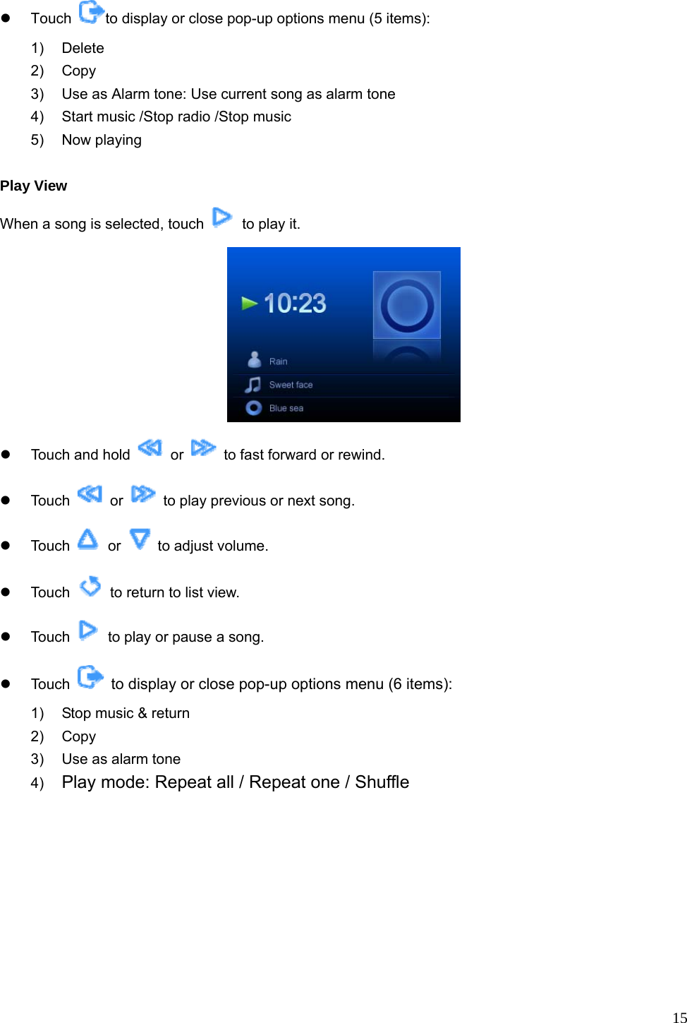  15 z Touch  to display or close pop-up options menu (5 items): 1) Delete 2) Copy  3)  Use as Alarm tone: Use current song as alarm tone   4)  Start music /Stop radio /Stop music   5) Now playing   Play View When a song is selected, touch    to play it.  z  Touch and hold   or    to fast forward or rewind. z Touch   or    to play previous or next song. z Touch   or    to adjust volume. z Touch    to return to list view. z Touch    to play or pause a song. z Touch   to display or close pop-up options menu (6 items):  1)  Stop music &amp; return 2) Copy  3)  Use as alarm tone 4)  Play mode: Repeat all / Repeat one / Shuffle 