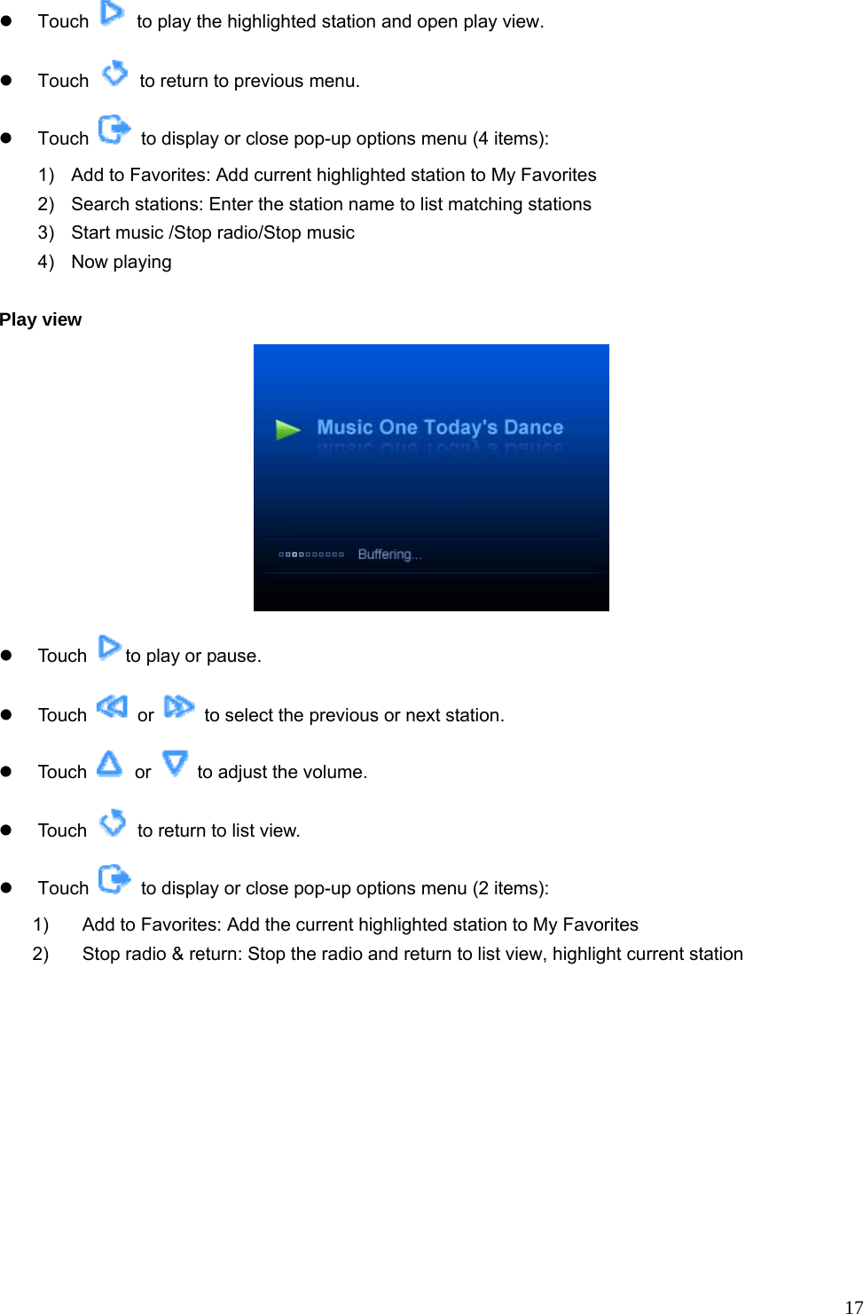  17z Touch    to play the highlighted station and open play view. z Touch    to return to previous menu. z Touch    to display or close pop-up options menu (4 items): 1)  Add to Favorites: Add current highlighted station to My Favorites   2)  Search stations: Enter the station name to list matching stations 3)  Start music /Stop radio/Stop music   4) Now playing   Play view  z Touch  to play or pause. z Touch   or    to select the previous or next station. z Touch   or    to adjust the volume. z Touch    to return to list view. z Touch    to display or close pop-up options menu (2 items): 1)  Add to Favorites: Add the current highlighted station to My Favorites 2)  Stop radio &amp; return: Stop the radio and return to list view, highlight current station  