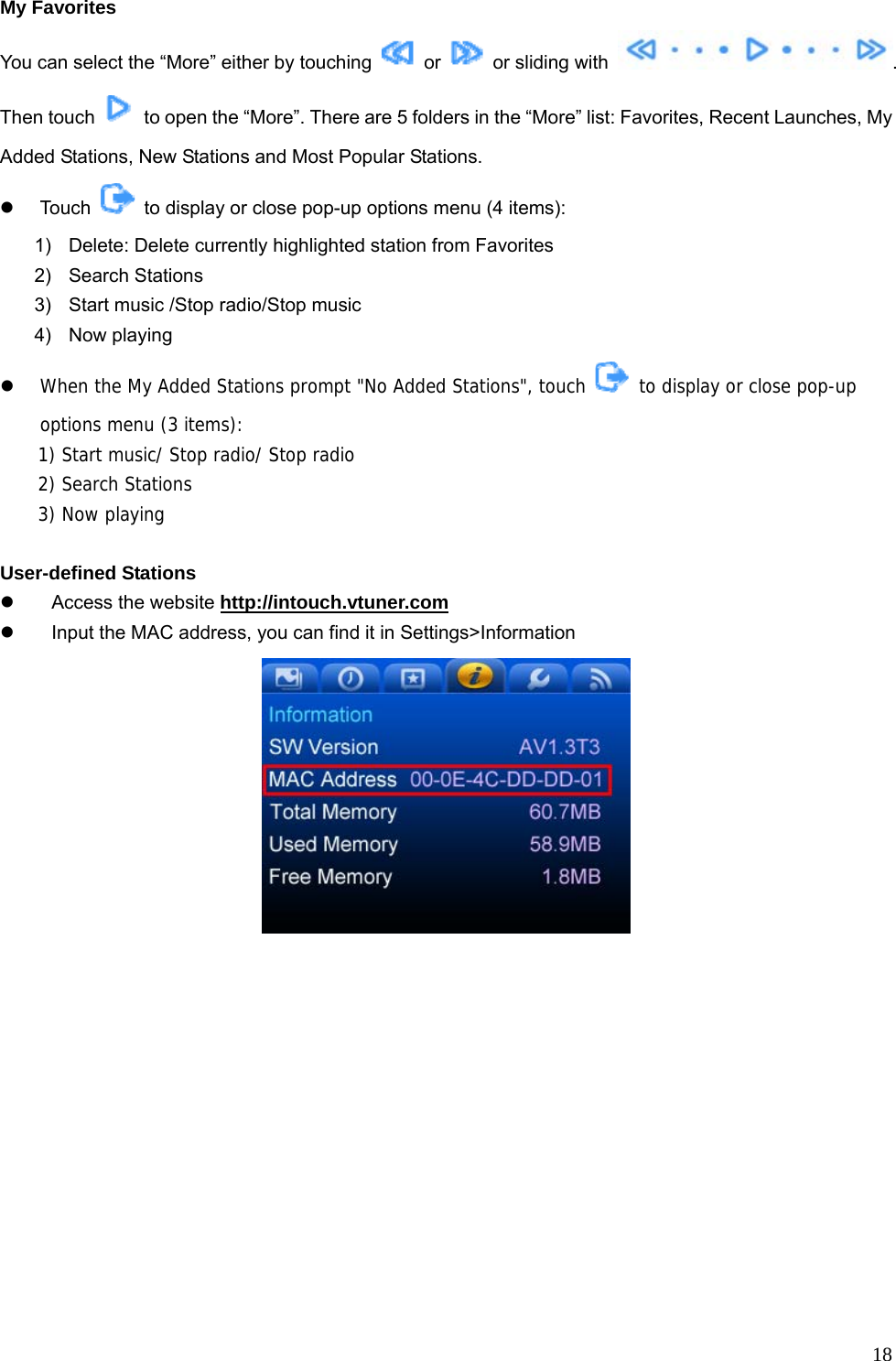  18My Favorites You can select the “More” either by touching   or    or sliding with  . Then touch    to open the “More”. There are 5 folders in the “More” list: Favorites, Recent Launches, My Added Stations, New Stations and Most Popular Stations. z Touch    to display or close pop-up options menu (4 items): 1)  Delete: Delete currently highlighted station from Favorites 2) Search Stations 3)  Start music /Stop radio/Stop music   4) Now playing  z When the My Added Stations prompt &quot;No Added Stations&quot;, touch   to display or close pop-up options menu (3 items): 1) Start music/ Stop radio/ Stop radio 2) Search Stations 3) Now playing  User-defined Stations z  Access the website http://intouch.vtuner.com z  Input the MAC address, you can find it in Settings&gt;Information 