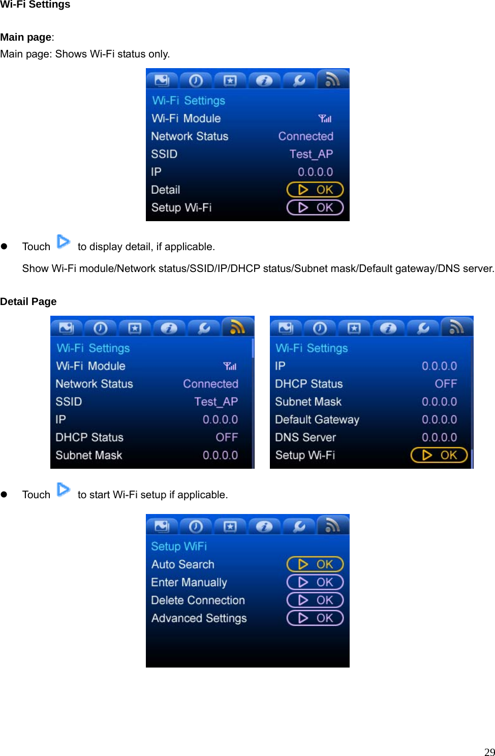  29Wi-Fi Settings  Main page: Main page: Shows Wi-Fi status only.  z Touch    to display detail, if applicable.   Show Wi-Fi module/Network status/SSID/IP/DHCP status/Subnet mask/Default gateway/DNS server.  Detail Page      z Touch    to start Wi-Fi setup if applicable.  