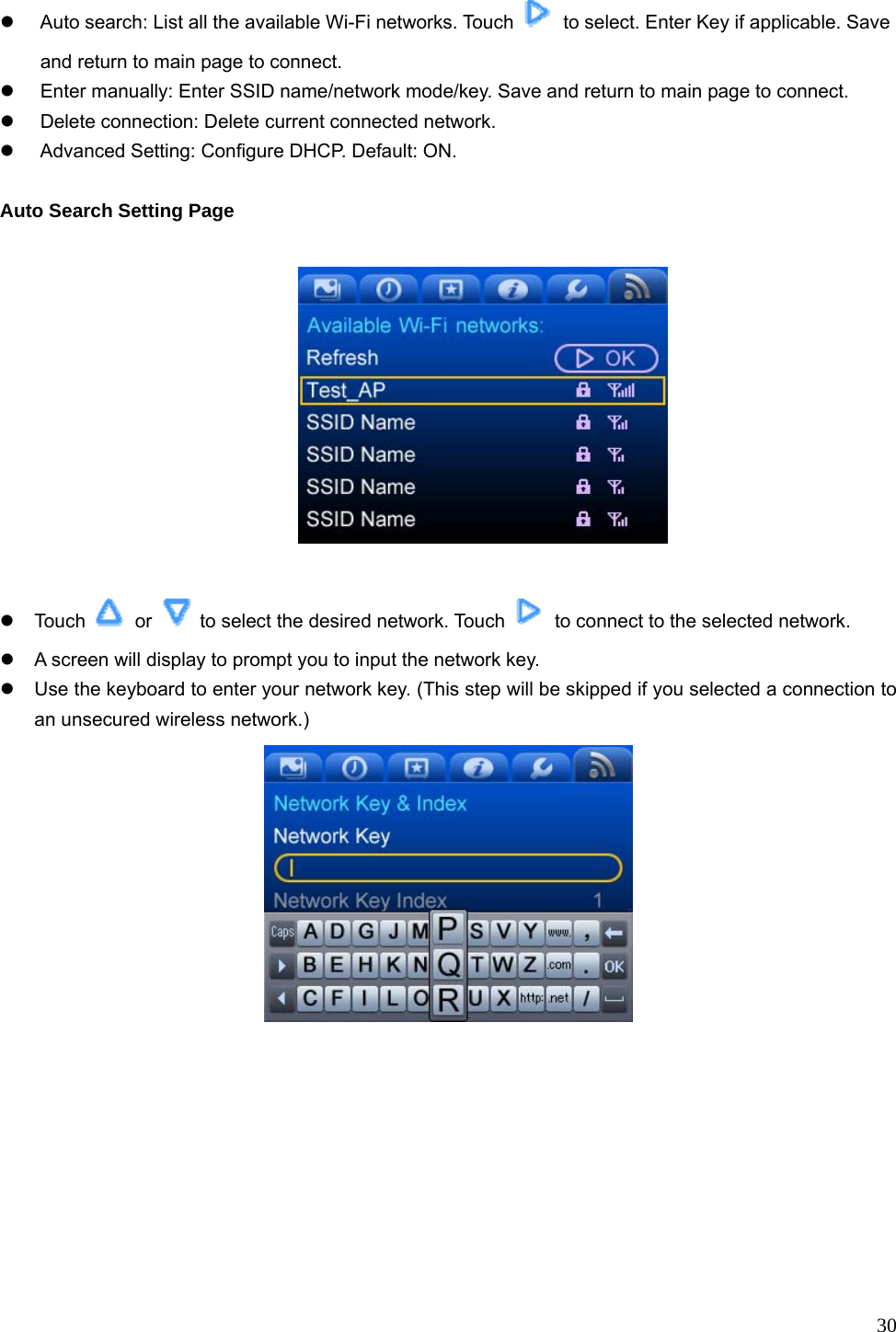  30 z  Auto search: List all the available Wi-Fi networks. Touch    to select. Enter Key if applicable. Save and return to main page to connect. z  Enter manually: Enter SSID name/network mode/key. Save and return to main page to connect. z Delete connection: Delete current connected network. z  Advanced Setting: Configure DHCP. Default: ON.  Auto Search Setting Page    z Touch   or    to select the desired network. Touch    to connect to the selected network. z  A screen will display to prompt you to input the network key. z  Use the keyboard to enter your network key. (This step will be skipped if you selected a connection to an unsecured wireless network.)  