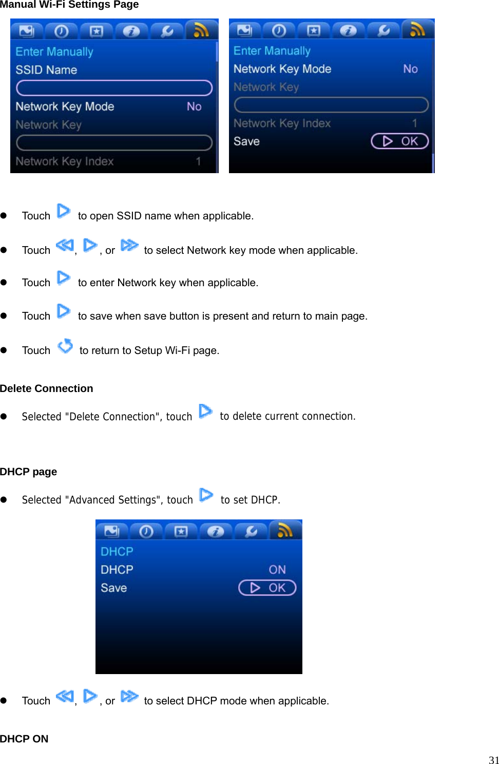  31Manual Wi-Fi Settings Page      z Touch    to open SSID name when applicable. z Touch  ,  , or    to select Network key mode when applicable. z Touch    to enter Network key when applicable. z Touch    to save when save button is present and return to main page. z Touch    to return to Setup Wi-Fi page.  Delete Connection z Selected &quot;Delete Connection&quot;, touch    to delete current connection.   DHCP page   z Selected &quot;Advanced Settings&quot;, touch   to set DHCP.   z Touch  ,  , or    to select DHCP mode when applicable.  DHCP ON 