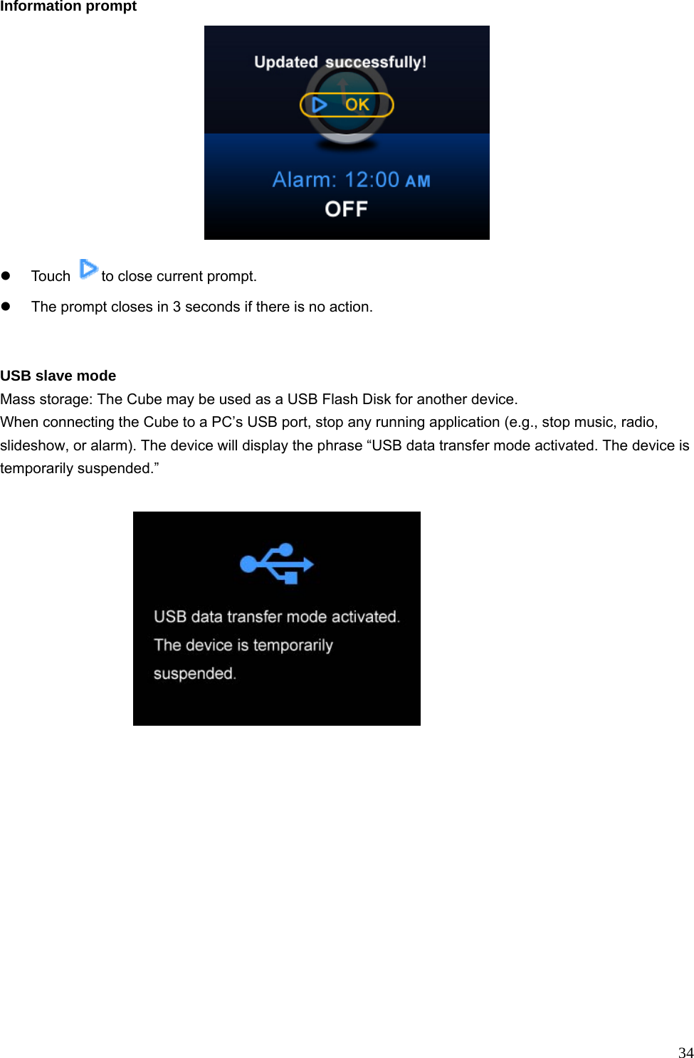  34Information prompt  z Touch  to close current prompt. z  The prompt closes in 3 seconds if there is no action.   USB slave mode Mass storage: The Cube may be used as a USB Flash Disk for another device. When connecting the Cube to a PC’s USB port, stop any running application (e.g., stop music, radio, slideshow, or alarm). The device will display the phrase “USB data transfer mode activated. The device is temporarily suspended.”     