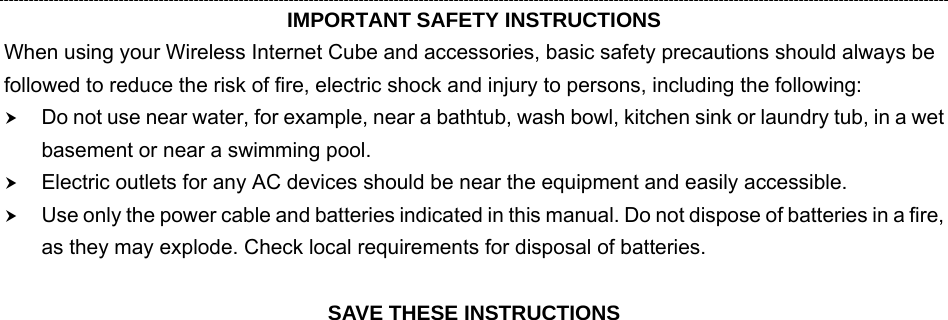  4 IMPORTANT SAFETY INSTRUCTIONS When using your Wireless Internet Cube and accessories, basic safety precautions should always be followed to reduce the risk of fire, electric shock and injury to persons, including the following: h Do not use near water, for example, near a bathtub, wash bowl, kitchen sink or laundry tub, in a wet basement or near a swimming pool. h Electric outlets for any AC devices should be near the equipment and easily accessible. h Use only the power cable and batteries indicated in this manual. Do not dispose of batteries in a fire, as they may explode. Check local requirements for disposal of batteries.  SAVE THESE INSTRUCTIONS 