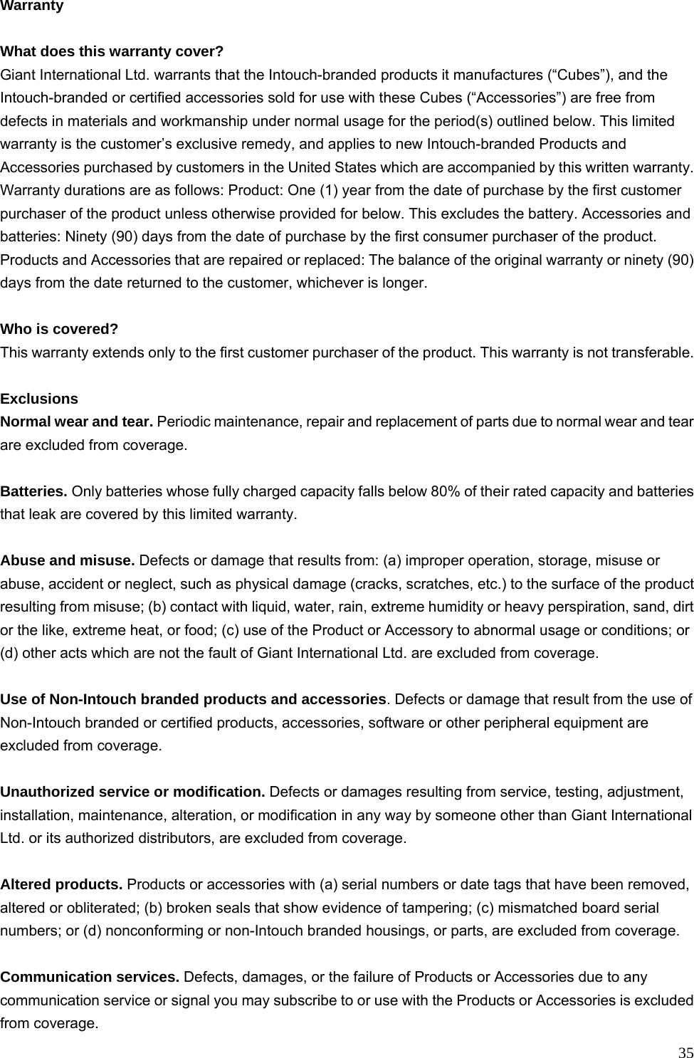  35Warranty  What does this warranty cover? Giant International Ltd. warrants that the Intouch-branded products it manufactures (“Cubes”), and the Intouch-branded or certified accessories sold for use with these Cubes (“Accessories”) are free from defects in materials and workmanship under normal usage for the period(s) outlined below. This limited warranty is the customer’s exclusive remedy, and applies to new Intouch-branded Products and Accessories purchased by customers in the United States which are accompanied by this written warranty. Warranty durations are as follows: Product: One (1) year from the date of purchase by the first customer purchaser of the product unless otherwise provided for below. This excludes the battery. Accessories and batteries: Ninety (90) days from the date of purchase by the first consumer purchaser of the product. Products and Accessories that are repaired or replaced: The balance of the original warranty or ninety (90) days from the date returned to the customer, whichever is longer.  Who is covered? This warranty extends only to the first customer purchaser of the product. This warranty is not transferable.  Exclusions Normal wear and tear. Periodic maintenance, repair and replacement of parts due to normal wear and tear are excluded from coverage.  Batteries. Only batteries whose fully charged capacity falls below 80% of their rated capacity and batteries that leak are covered by this limited warranty.  Abuse and misuse. Defects or damage that results from: (a) improper operation, storage, misuse or abuse, accident or neglect, such as physical damage (cracks, scratches, etc.) to the surface of the product resulting from misuse; (b) contact with liquid, water, rain, extreme humidity or heavy perspiration, sand, dirt or the like, extreme heat, or food; (c) use of the Product or Accessory to abnormal usage or conditions; or (d) other acts which are not the fault of Giant International Ltd. are excluded from coverage.  Use of Non-Intouch branded products and accessories. Defects or damage that result from the use of Non-Intouch branded or certified products, accessories, software or other peripheral equipment are excluded from coverage.  Unauthorized service or modification. Defects or damages resulting from service, testing, adjustment, installation, maintenance, alteration, or modification in any way by someone other than Giant International Ltd. or its authorized distributors, are excluded from coverage.  Altered products. Products or accessories with (a) serial numbers or date tags that have been removed, altered or obliterated; (b) broken seals that show evidence of tampering; (c) mismatched board serial numbers; or (d) nonconforming or non-Intouch branded housings, or parts, are excluded from coverage.  Communication services. Defects, damages, or the failure of Products or Accessories due to any communication service or signal you may subscribe to or use with the Products or Accessories is excluded from coverage. 