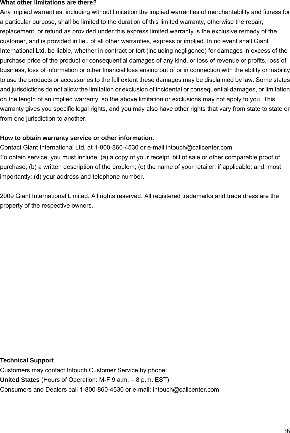  36 What other limitations are there?   Any implied warranties, including without limitation the implied warranties of merchantability and fitness for a particular purpose, shall be limited to the duration of this limited warranty, otherwise the repair, replacement, or refund as provided under this express limited warranty is the exclusive remedy of the customer, and is provided in lieu of all other warranties, express or implied. In no event shall Giant International Ltd. be liable, whether in contract or tort (including negligence) for damages in excess of the purchase price of the product or consequential damages of any kind, or loss of revenue or profits, loss of business, loss of information or other financial loss arising out of or in connection with the ability or inability to use the products or accessories to the full extent these damages may be disclaimed by law. Some states and jurisdictions do not allow the limitation or exclusion of incidental or consequential damages, or limitation on the length of an implied warranty, so the above limitation or exclusions may not apply to you. This warranty gives you specific legal rights, and you may also have other rights that vary from state to state or from one jurisdiction to another.  How to obtain warranty service or other information. Contact Giant International Ltd. at 1-800-860-4530 or e-mail intouch@callcenter.com To obtain service, you must include; (a) a copy of your receipt, bill of sale or other comparable proof of purchase; (b) a written description of the problem; (c) the name of your retailer, if applicable; and, most importantly; (d) your address and telephone number.  2009 Giant International Limited. All rights reserved. All registered trademarks and trade dress are the property of the respective owners.                Technical Support Customers may contact Intouch Customer Service by phone. United States (Hours of Operation: M-F 9 a.m. – 8 p.m. EST) Consumers and Dealers call 1-800-860-4530 or e-mail: intouch@callcenter.com 