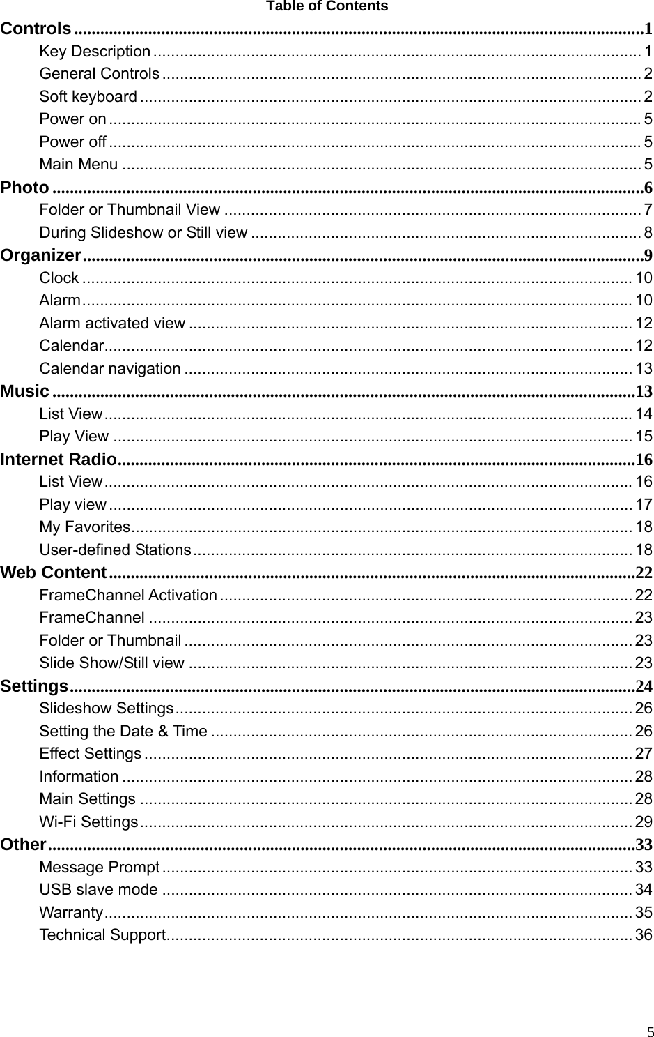  5Table of Contents Controls...................................................................................................................................1 Key Description .............................................................................................................. 1 General Controls ............................................................................................................ 2 Soft keyboard ................................................................................................................. 2 Power on ........................................................................................................................ 5 Power off ........................................................................................................................ 5 Main Menu ..................................................................................................................... 5 Photo ........................................................................................................................................6 Folder or Thumbnail View .............................................................................................. 7 During Slideshow or Still view ........................................................................................ 8 Organizer.................................................................................................................................9 Clock ............................................................................................................................ 10 Alarm............................................................................................................................ 10 Alarm activated view .................................................................................................... 12 Calendar....................................................................................................................... 12 Calendar navigation ..................................................................................................... 13 Music ......................................................................................................................................13 List View.......................................................................................................................14 Play View ..................................................................................................................... 15 Internet Radio.......................................................................................................................16 List View.......................................................................................................................16 Play view ...................................................................................................................... 17 My Favorites................................................................................................................. 18 User-defined Stations................................................................................................... 18 Web Content.........................................................................................................................22 FrameChannel Activation ............................................................................................. 22 FrameChannel ............................................................................................................. 23 Folder or Thumbnail ..................................................................................................... 23 Slide Show/Still view .................................................................................................... 23 Settings..................................................................................................................................24 Slideshow Settings....................................................................................................... 26 Setting the Date &amp; Time ............................................................................................... 26 Effect Settings .............................................................................................................. 27 Information ................................................................................................................... 28 Main Settings ............................................................................................................... 28 Wi-Fi Settings............................................................................................................... 29 Other.......................................................................................................................................33 Message Prompt .......................................................................................................... 33 USB slave mode .......................................................................................................... 34 Warranty....................................................................................................................... 35 Technical Support......................................................................................................... 36 