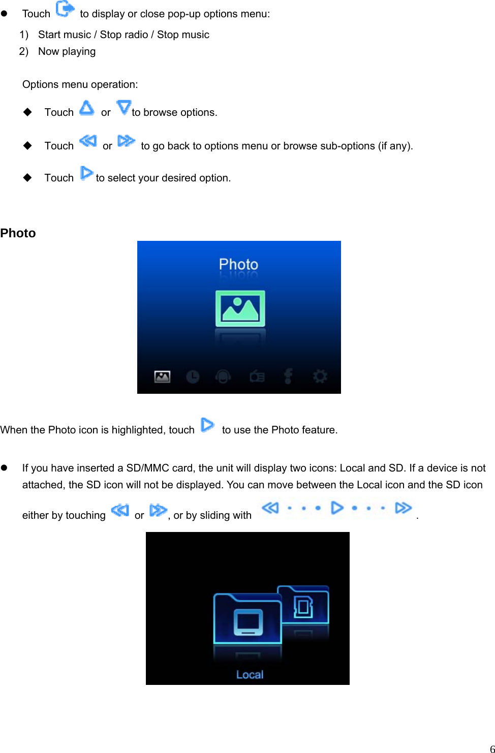  6z Touch    to display or close pop-up options menu: 1)  Start music / Stop radio / Stop music   2) Now playing  Options menu operation:  Touch   or  to browse options.  Touch   or    to go back to options menu or browse sub-options (if any).  Touch  to select your desired option.   Photo   When the Photo icon is highlighted, touch    to use the Photo feature.  z  If you have inserted a SD/MMC card, the unit will display two icons: Local and SD. If a device is not attached, the SD icon will not be displayed. You can move between the Local icon and the SD icon either by touching   or  , or by sliding with  .   