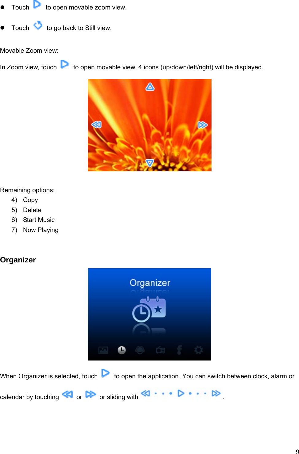  9z Touch    to open movable zoom view. z Touch    to go back to Still view.  Movable Zoom view: In Zoom view, touch    to open movable view. 4 icons (up/down/left/right) will be displayed.   Remaining options: 4) Copy 5) Delete 6) Start Music 7) Now Playing    Organizer  When Organizer is selected, touch    to open the application. You can switch between clock, alarm or calendar by touching   or    or sliding with .  