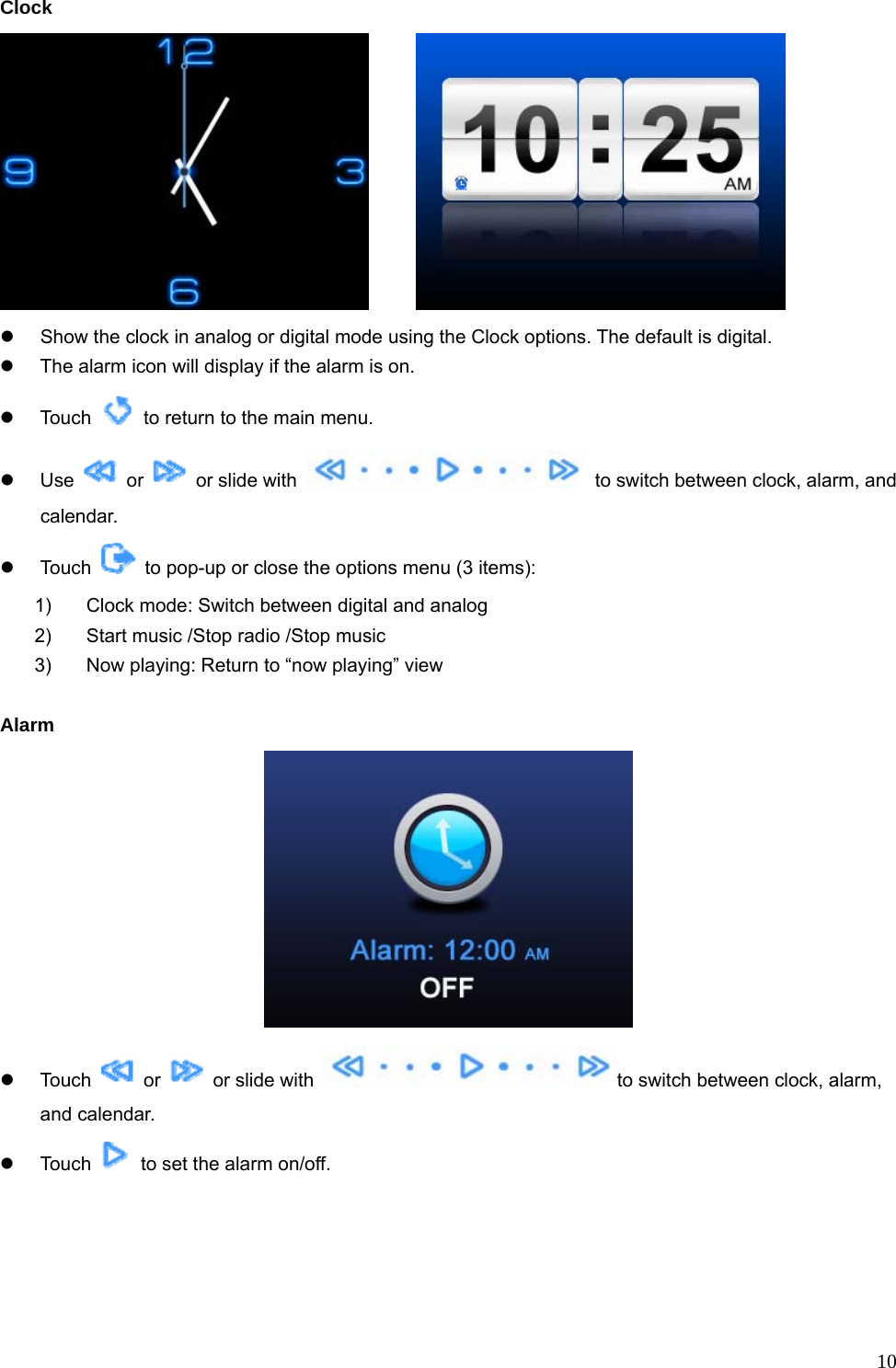  10Clock        z  Show the clock in analog or digital mode using the Clock options. The default is digital. z  The alarm icon will display if the alarm is on. z Touch    to return to the main menu. z Use   or    or slide with    to switch between clock, alarm, and calendar. z Touch    to pop-up or close the options menu (3 items): 1)  Clock mode: Switch between digital and analog 2)  Start music /Stop radio /Stop music 3)  Now playing: Return to “now playing” view  Alarm  z Touch   or   or slide with  to switch between clock, alarm, and calendar. z Touch    to set the alarm on/off. 