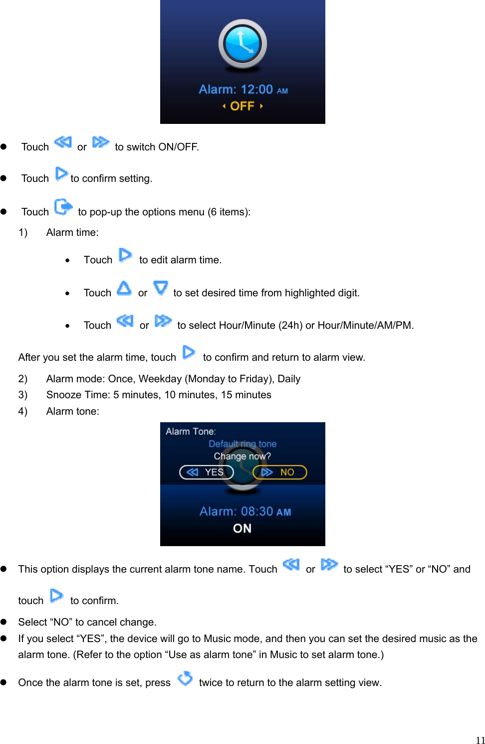  11 z Touch   or    to switch ON/OFF. z Touch  to confirm setting.   z Touch    to pop-up the options menu (6 items):   1) Alarm time:  • Touch    to edit alarm time. • Touch   or    to set desired time from highlighted digit. • Touch   or    to select Hour/Minute (24h) or Hour/Minute/AM/PM.   After you set the alarm time, touch    to confirm and return to alarm view.   2)  Alarm mode: Once, Weekday (Monday to Friday), Daily 3)  Snooze Time: 5 minutes, 10 minutes, 15 minutes 4) Alarm tone:   z  This option displays the current alarm tone name. Touch   or    to select “YES” or “NO” and touch   to confirm. z  Select “NO” to cancel change. z  If you select “YES”, the device will go to Music mode, and then you can set the desired music as the alarm tone. (Refer to the option “Use as alarm tone” in Music to set alarm tone.) z  Once the alarm tone is set, press    twice to return to the alarm setting view. 