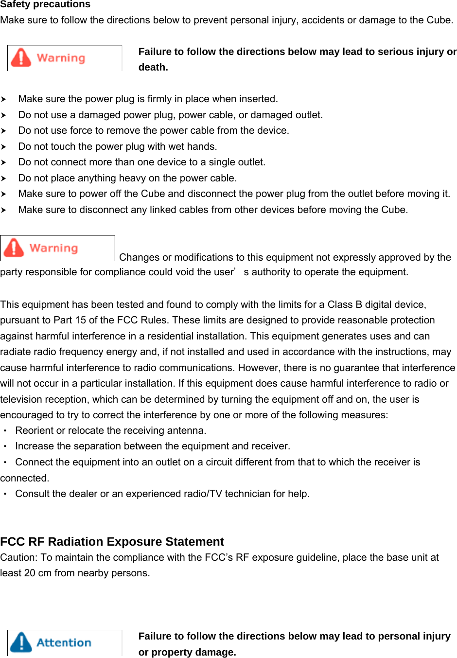  2Safety precautions Make sure to follow the directions below to prevent personal injury, accidents or damage to the Cube.  Failure to follow the directions below may lead to serious injury or death.  h Make sure the power plug is firmly in place when inserted.   h Do not use a damaged power plug, power cable, or damaged outlet. h Do not use force to remove the power cable from the device. h Do not touch the power plug with wet hands. h Do not connect more than one device to a single outlet. h Do not place anything heavy on the power cable. h Make sure to power off the Cube and disconnect the power plug from the outlet before moving it.     h Make sure to disconnect any linked cables from other devices before moving the Cube.    Changes or modifications to this equipment not expressly approved by the party responsible for compliance could void the user＇s authority to operate the equipment.  This equipment has been tested and found to comply with the limits for a Class B digital device, pursuant to Part 15 of the FCC Rules. These limits are designed to provide reasonable protection against harmful interference in a residential installation. This equipment generates uses and can radiate radio frequency energy and, if not installed and used in accordance with the instructions, may cause harmful interference to radio communications. However, there is no guarantee that interference will not occur in a particular installation. If this equipment does cause harmful interference to radio or television reception, which can be determined by turning the equipment off and on, the user is encouraged to try to correct the interference by one or more of the following measures: ‧ Reorient or relocate the receiving antenna. ‧ Increase the separation between the equipment and receiver. ‧ Connect the equipment into an outlet on a circuit different from that to which the receiver is connected. ‧ Consult the dealer or an experienced radio/TV technician for help.   FCC RF Radiation Exposure Statement Caution: To maintain the compliance with the FCC’s RF exposure guideline, place the base unit at least 20 cm from nearby persons.    Failure to follow the directions below may lead to personal injury or property damage.    