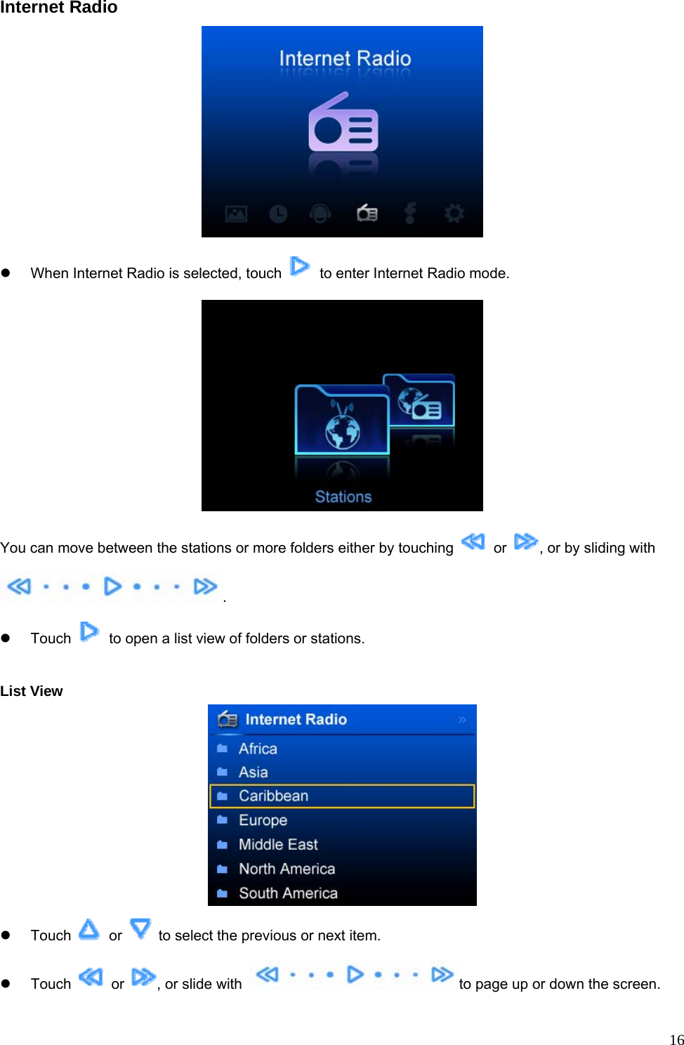  16Internet Radio  z  When Internet Radio is selected, touch    to enter Internet Radio mode.  You can move between the stations or more folders either by touching   or  , or by sliding with . z Touch    to open a list view of folders or stations.  List View  z Touch   or    to select the previous or next item.   z Touch   or  , or slide with  to page up or down the screen. 