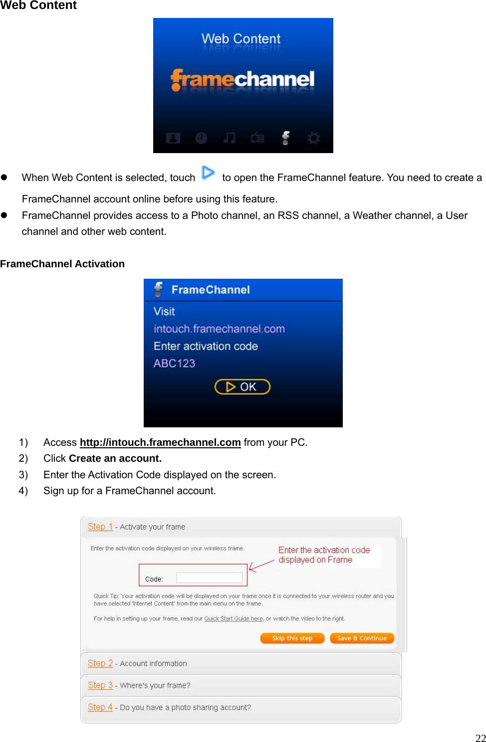  22Web Content   z  When Web Content is selected, touch    to open the FrameChannel feature. You need to create a FrameChannel account online before using this feature. z  FrameChannel provides access to a Photo channel, an RSS channel, a Weather channel, a User channel and other web content.    FrameChannel Activation  1) Access http://intouch.framechannel.com from your PC. 2) Click Create an account. 3)  Enter the Activation Code displayed on the screen. 4)  Sign up for a FrameChannel account.  