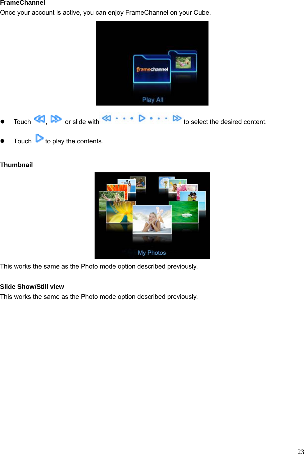  23 FrameChannel Once your account is active, you can enjoy FrameChannel on your Cube.  z Touch  ,    or slide with to select the desired content.   z Touch  to play the contents.  Thumbnail  This works the same as the Photo mode option described previously.    Slide Show/Still view This works the same as the Photo mode option described previously.    