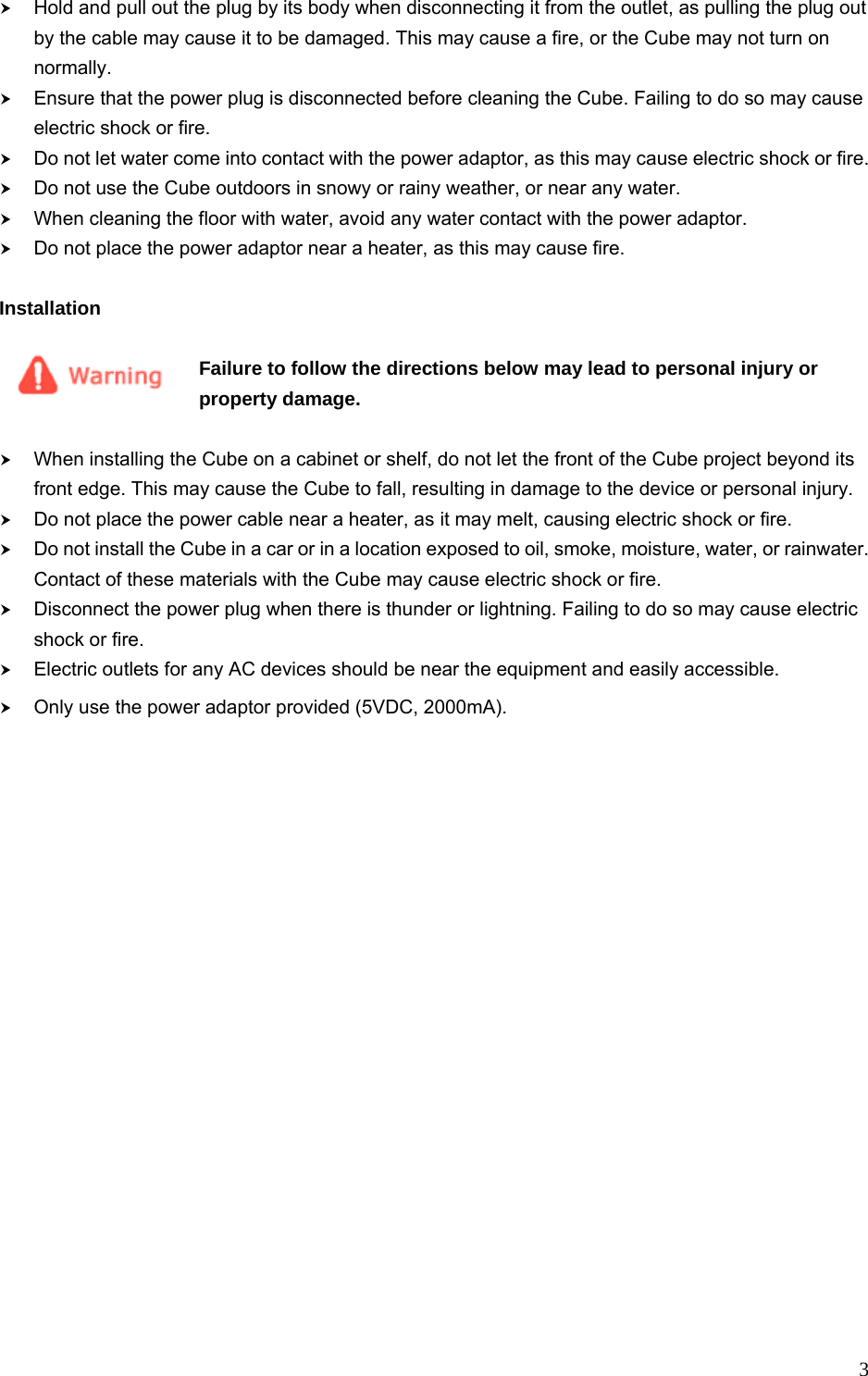  3h Hold and pull out the plug by its body when disconnecting it from the outlet, as pulling the plug out by the cable may cause it to be damaged. This may cause a fire, or the Cube may not turn on normally. h Ensure that the power plug is disconnected before cleaning the Cube. Failing to do so may cause electric shock or fire. h Do not let water come into contact with the power adaptor, as this may cause electric shock or fire. h Do not use the Cube outdoors in snowy or rainy weather, or near any water. h When cleaning the floor with water, avoid any water contact with the power adaptor. h Do not place the power adaptor near a heater, as this may cause fire.  Installation  Failure to follow the directions below may lead to personal injury or property damage.  h When installing the Cube on a cabinet or shelf, do not let the front of the Cube project beyond its front edge. This may cause the Cube to fall, resulting in damage to the device or personal injury. h Do not place the power cable near a heater, as it may melt, causing electric shock or fire. h Do not install the Cube in a car or in a location exposed to oil, smoke, moisture, water, or rainwater. Contact of these materials with the Cube may cause electric shock or fire. h Disconnect the power plug when there is thunder or lightning. Failing to do so may cause electric shock or fire. h Electric outlets for any AC devices should be near the equipment and easily accessible.   h Only use the power adaptor provided (5VDC, 2000mA).  