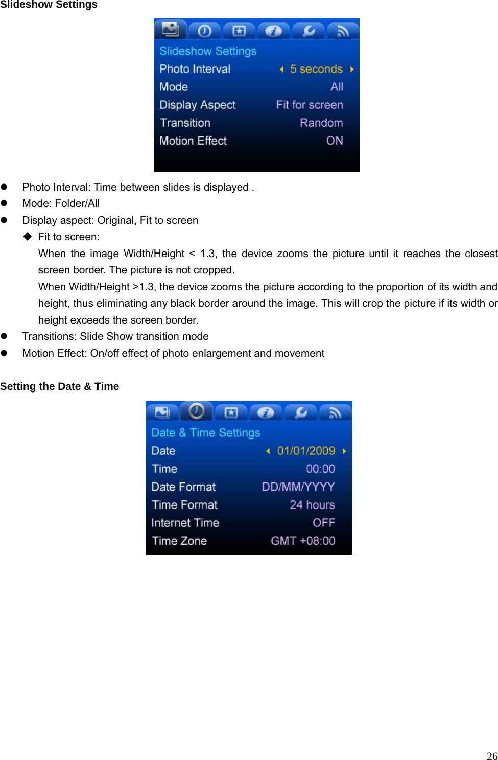  26Slideshow Settings  z  Photo Interval: Time between slides is displayed . z Mode: Folder/All z  Display aspect: Original, Fit to screen   Fit to screen:   When the image Width/Height &lt; 1.3, the device zooms the picture until it reaches the closest screen border. The picture is not cropped.   When Width/Height &gt;1.3, the device zooms the picture according to the proportion of its width and height, thus eliminating any black border around the image. This will crop the picture if its width or height exceeds the screen border. z  Transitions: Slide Show transition mode   z  Motion Effect: On/off effect of photo enlargement and movement  Setting the Date &amp; Time    