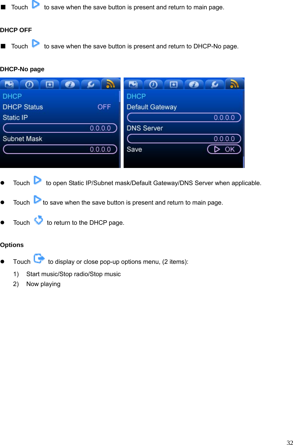  32■  Touch    to save when the save button is present and return to main page.  DHCP OFF ■  Touch    to save when the save button is present and return to DHCP-No page.  DHCP-No page      z Touch    to open Static IP/Subnet mask/Default Gateway/DNS Server when applicable. z Touch  to save when the save button is present and return to main page.   z Touch    to return to the DHCP page.  Options z Touch    to display or close pop-up options menu, (2 items): 1)  Start music/Stop radio/Stop music 2) Now playing  