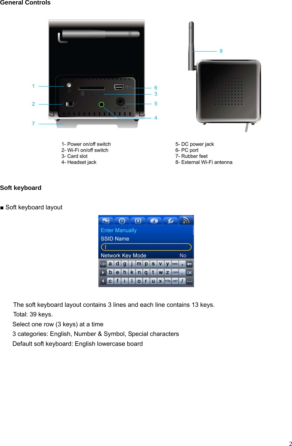  2General Controls   Soft keyboard  ■ Soft keyboard layout     The soft keyboard layout contains 3 lines and each line contains 13 keys.   Total: 39 keys.         Select one row (3 keys) at a time         3 categories: English, Number &amp; Symbol, Special characters     Default soft keyboard: English lowercase board  