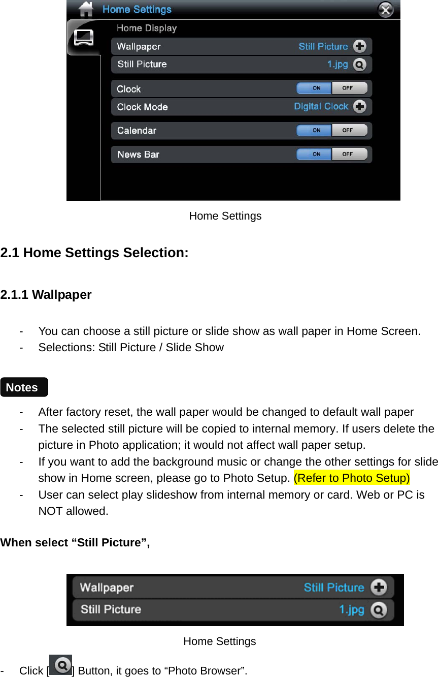         Home Settings 2.1 Home Settings Selection: 2.1.1 Wallpaper   -  You can choose a still picture or slide show as wall paper in Home Screen.   -  Selections: Still Picture / Slide Show  -  After factory reset, the wall paper would be changed to default wall paper -  The selected still picture will be copied to internal memory. If users delete the picture in Photo application; it would not affect wall paper setup. -  If you want to add the background music or change the other settings for slide show in Home screen, please go to Photo Setup. (Refer to Photo Setup) -  User can select play slideshow from internal memory or card. Web or PC is NOT allowed. When select “Still Picture”,     Home Settings - Click [ ] Button, it goes to “Photo Browser”.    Notes 