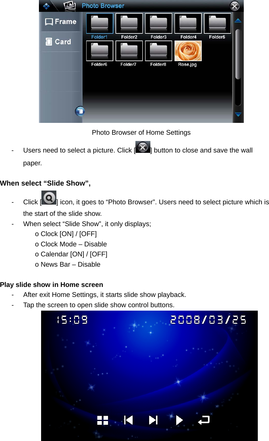  Photo Browser of Home Settings -  Users need to select a picture. Click [ ] button to close and save the wall paper.  When select “Slide Show”,   - Click [ ] icon, it goes to “Photo Browser”. Users need to select picture which is the start of the slide show.   -  When select “Slide Show”, it only displays;   o Clock [ON] / [OFF]   o Clock Mode – Disable o Calendar [ON] / [OFF]   o News Bar – Disable    Play slide show in Home screen   -  After exit Home Settings, it starts slide show playback. -  Tap the screen to open slide show control buttons.       