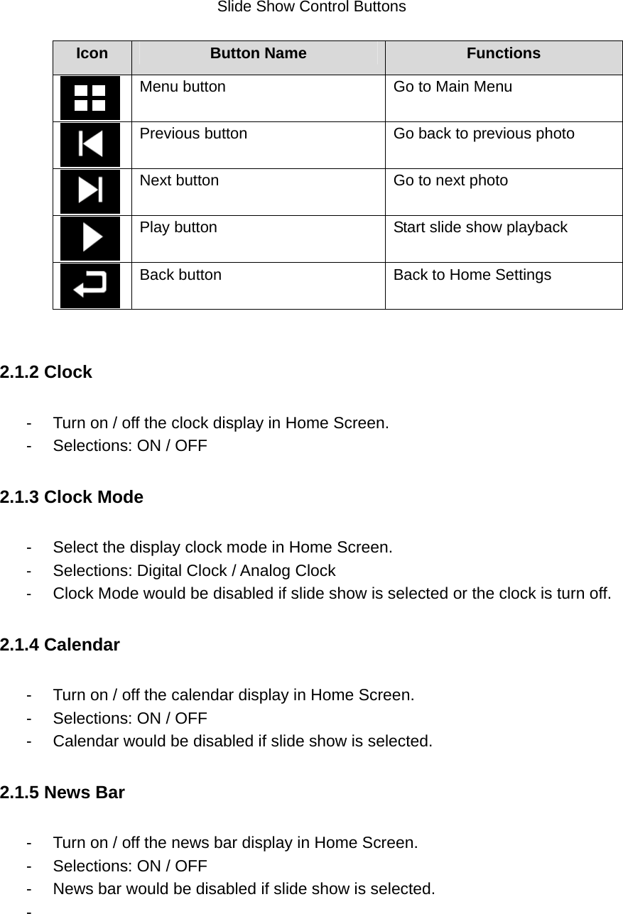       Slide Show Control Buttons  Icon  Button Name  Functions  Menu button    Go to Main Menu  Previous button    Go back to previous photo  Next button    Go to next photo  Play button  Start slide show playback  Back button  Back to Home Settings  2.1.2 Clock   -  Turn on / off the clock display in Home Screen.     -  Selections: ON / OFF 2.1.3 Clock Mode -  Select the display clock mode in Home Screen.   -  Selections: Digital Clock / Analog Clock   -  Clock Mode would be disabled if slide show is selected or the clock is turn off. 2.1.4 Calendar   -  Turn on / off the calendar display in Home Screen.     -  Selections: ON / OFF -  Calendar would be disabled if slide show is selected.   2.1.5 News Bar   -  Turn on / off the news bar display in Home Screen.     -  Selections: ON / OFF -  News bar would be disabled if slide show is selected.   -     