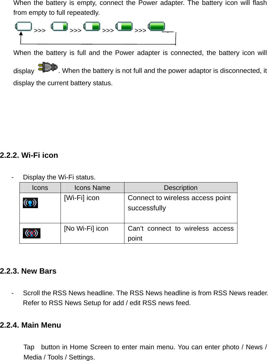 When the battery is empty, connect the Power adapter. The battery icon will flash from empty to full repeatedly.   &gt;&gt;&gt;  &gt;&gt;&gt; &gt;&gt;&gt; &gt;&gt;&gt; .       When the battery is full and the Power adapter is connected, the battery icon will display  . When the battery is not full and the power adaptor is disconnected, it display the current battery status.        2.2.2. Wi-Fi icon -  Display the Wi-Fi status.   Icons  Icons Name  Description  [Wi-Fi] icon Connect to wireless access point successfully   [No Wi-Fi] icon  Can’t connect to wireless access point  2.2.3. New Bars -  Scroll the RSS News headline. The RSS News headline is from RSS News reader. Refer to RSS News Setup for add / edit RSS news feed.   2.2.4. Main Menu          Tap   button in Home Screen to enter main menu. You can enter photo / News / Media / Tools / Settings.  
