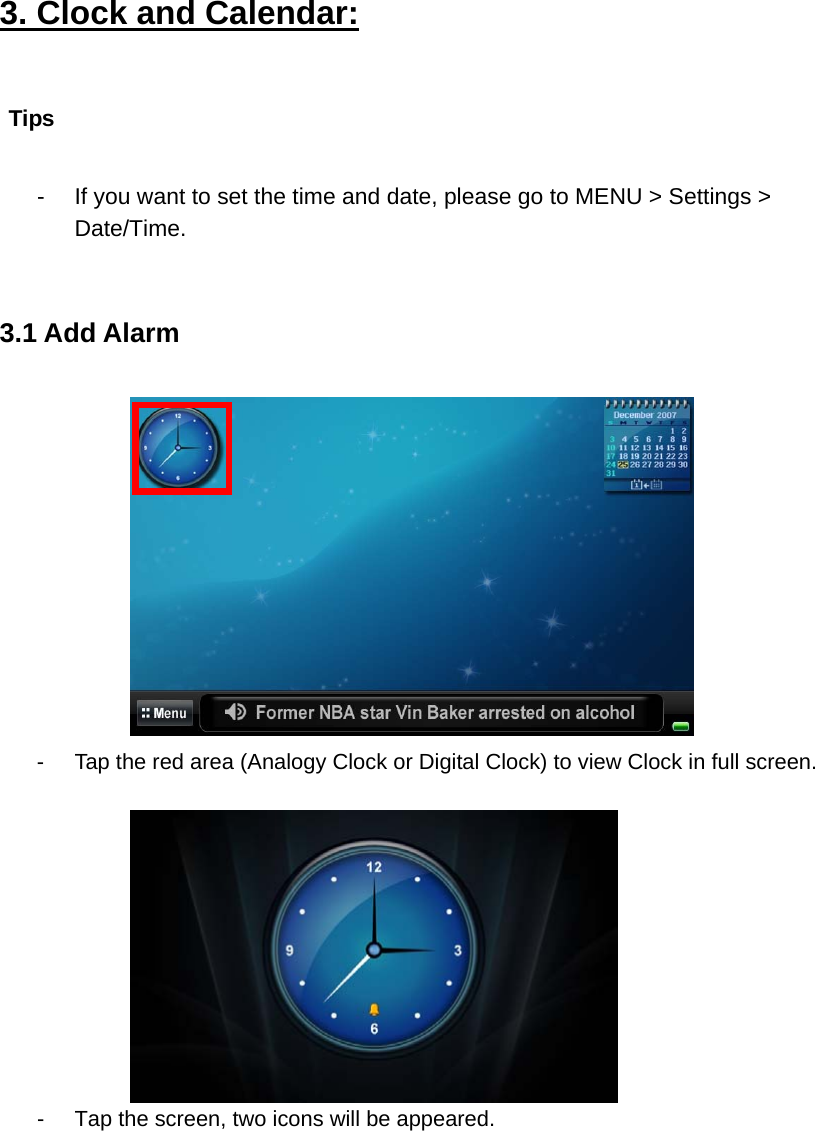 3. Clock and Calendar:  -  If you want to set the time and date, please go to MENU &gt; Settings &gt; Date/Time.   3.1 Add Alarm    -  Tap the red area (Analogy Clock or Digital Clock) to view Clock in full screen.     -  Tap the screen, two icons will be appeared.   Tips       