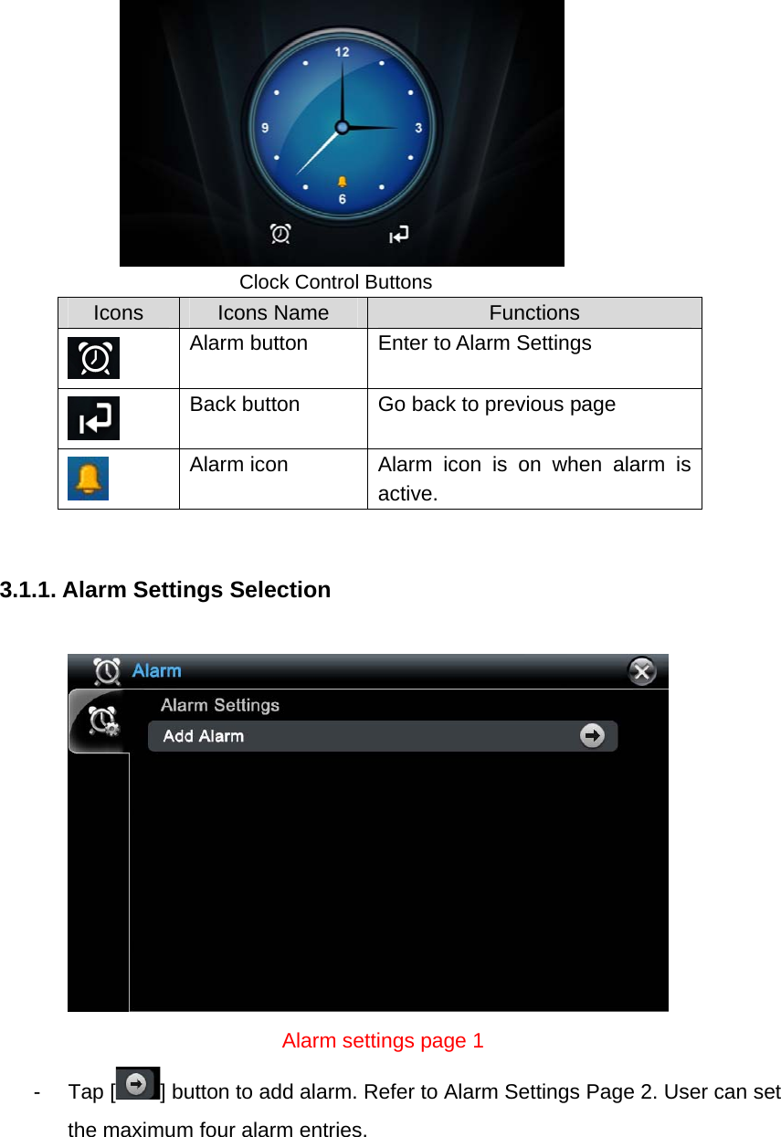        Clock Control Buttons Icons  Icons Name  Functions  Alarm button  Enter to Alarm Settings  Back button  Go back to previous page    Alarm icon  Alarm icon is on when alarm is active.   3.1.1. Alarm Settings Selection                             Alarm settings page 1 - Tap [ ] button to add alarm. Refer to Alarm Settings Page 2. User can set the maximum four alarm entries.   