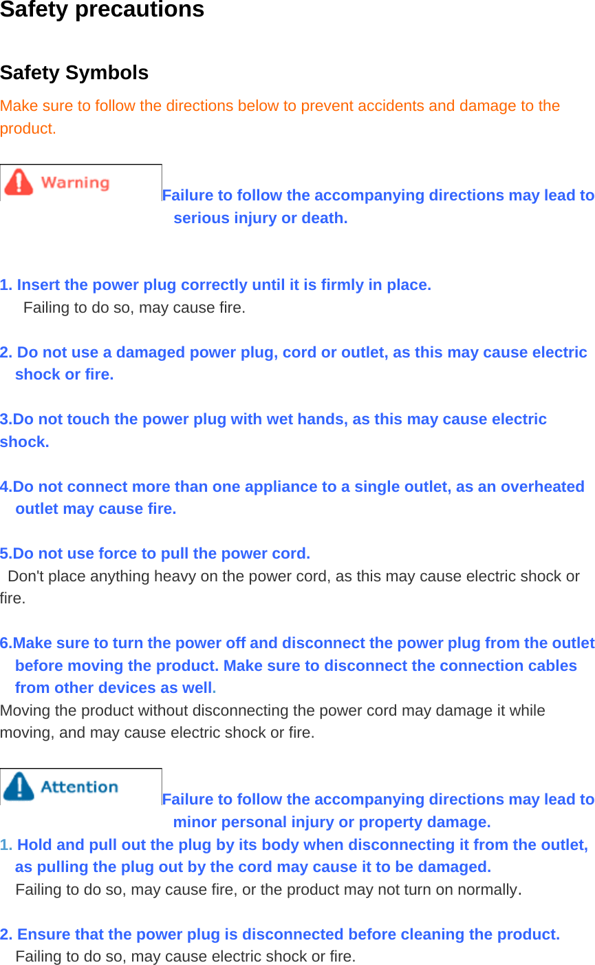 Safety precautions Safety Symbols Make sure to follow the directions below to prevent accidents and damage to the product.  Failure to follow the accompanying directions may lead to serious injury or death.   1. Insert the power plug correctly until it is firmly in place. Failing to do so, may cause fire.  2. Do not use a damaged power plug, cord or outlet, as this may cause electric shock or fire.  3.Do not touch the power plug with wet hands, as this may cause electric shock.  4.Do not connect more than one appliance to a single outlet, as an overheated outlet may cause fire.  5.Do not use force to pull the power cord. Don&apos;t place anything heavy on the power cord, as this may cause electric shock or fire.  6.Make sure to turn the power off and disconnect the power plug from the outlet before moving the product. Make sure to disconnect the connection cables from other devices as well. Moving the product without disconnecting the power cord may damage it while moving, and may cause electric shock or fire.  Failure to follow the accompanying directions may lead to minor personal injury or property damage. 1. Hold and pull out the plug by its body when disconnecting it from the outlet, as pulling the plug out by the cord may cause it to be damaged. Failing to do so, may cause fire, or the product may not turn on normally.  2. Ensure that the power plug is disconnected before cleaning the product. Failing to do so, may cause electric shock or fire. 