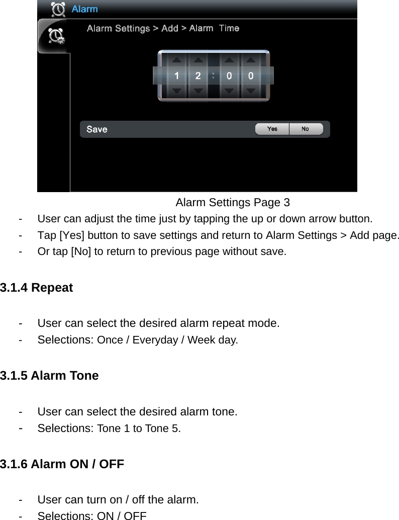         Alarm Settings Page 3 -  User can adjust the time just by tapping the up or down arrow button.   -  Tap [Yes] button to save settings and return to Alarm Settings &gt; Add page.   -  Or tap [No] to return to previous page without save.   3.1.4 Repeat -  User can select the desired alarm repeat mode.   -  Selections: Once / Everyday / Week day.   3.1.5 Alarm Tone -  User can select the desired alarm tone.   -  Selections: Tone 1 to Tone 5.   3.1.6 Alarm ON / OFF   -  User can turn on / off the alarm.   -  Selections: ON / OFF  