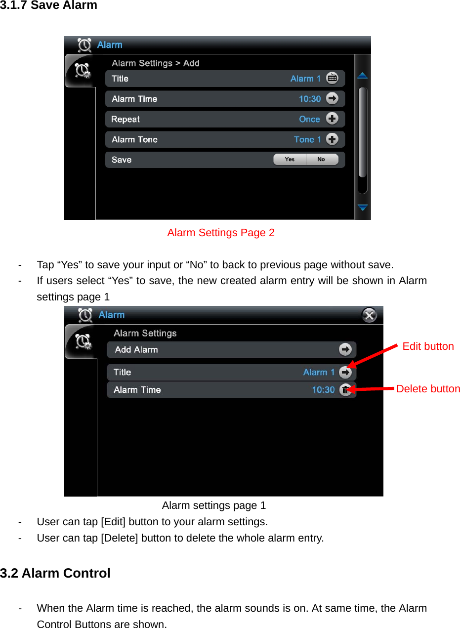 3.1.7 Save Alarm     Alarm Settings Page 2  -  Tap “Yes” to save your input or “No” to back to previous page without save.   -  If users select “Yes” to save, the new created alarm entry will be shown in Alarm settings page 1        Alarm settings page 1 -  User can tap [Edit] button to your alarm settings.   -  User can tap [Delete] button to delete the whole alarm entry.     3.2 Alarm Control -  When the Alarm time is reached, the alarm sounds is on. At same time, the Alarm Control Buttons are shown.     Delete buttonEdit button