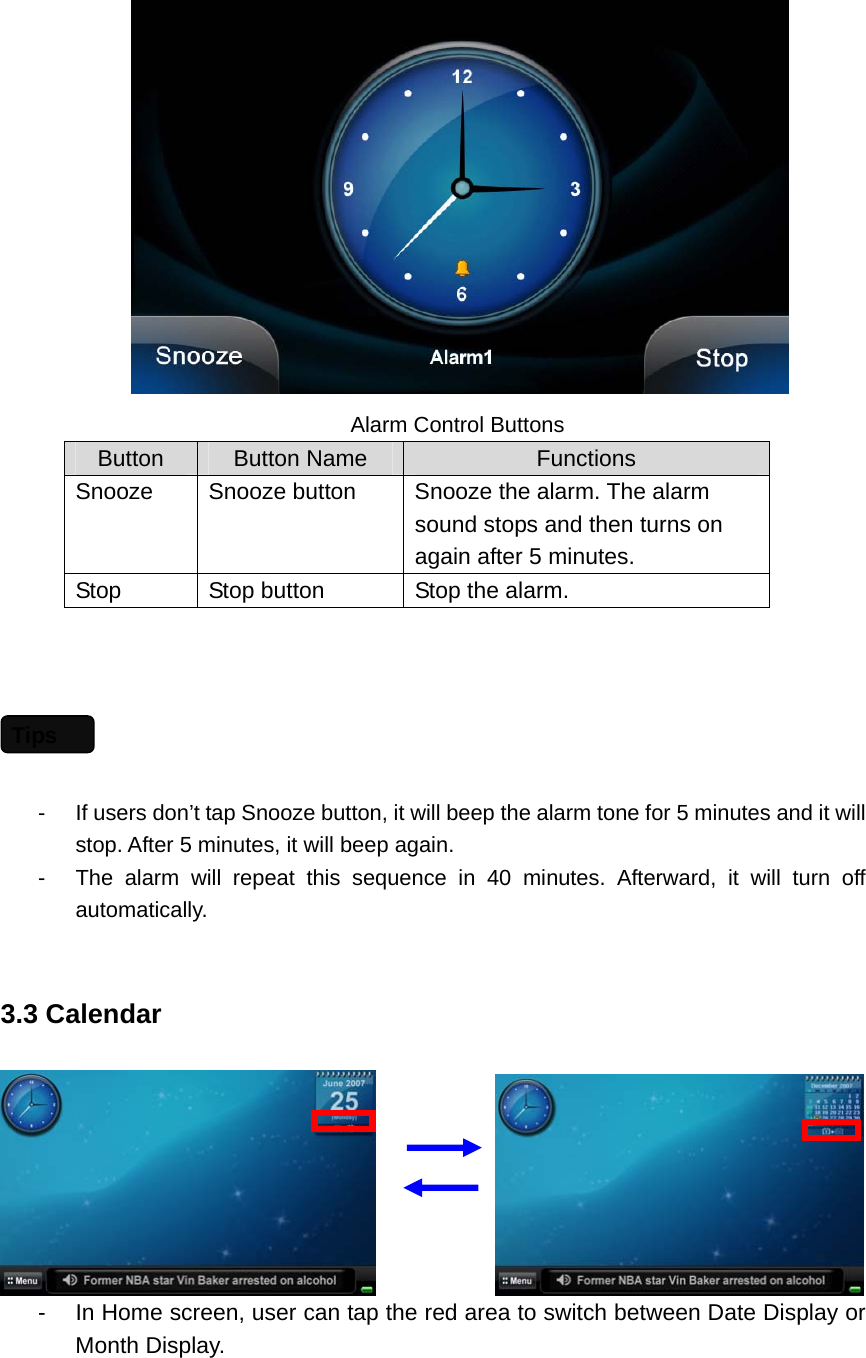        Alarm Control Buttons Button  Button Name  Functions Snooze  Snooze button  Snooze the alarm. The alarm sound stops and then turns on again after 5 minutes.   Stop  Stop button  Stop the alarm.    -  If users don’t tap Snooze button, it will beep the alarm tone for 5 minutes and it will stop. After 5 minutes, it will beep again.     -  The alarm will repeat this sequence in 40 minutes. Afterward, it will turn off automatically.   3.3 Calendar              -  In Home screen, user can tap the red area to switch between Date Display or Month Display. Tips 