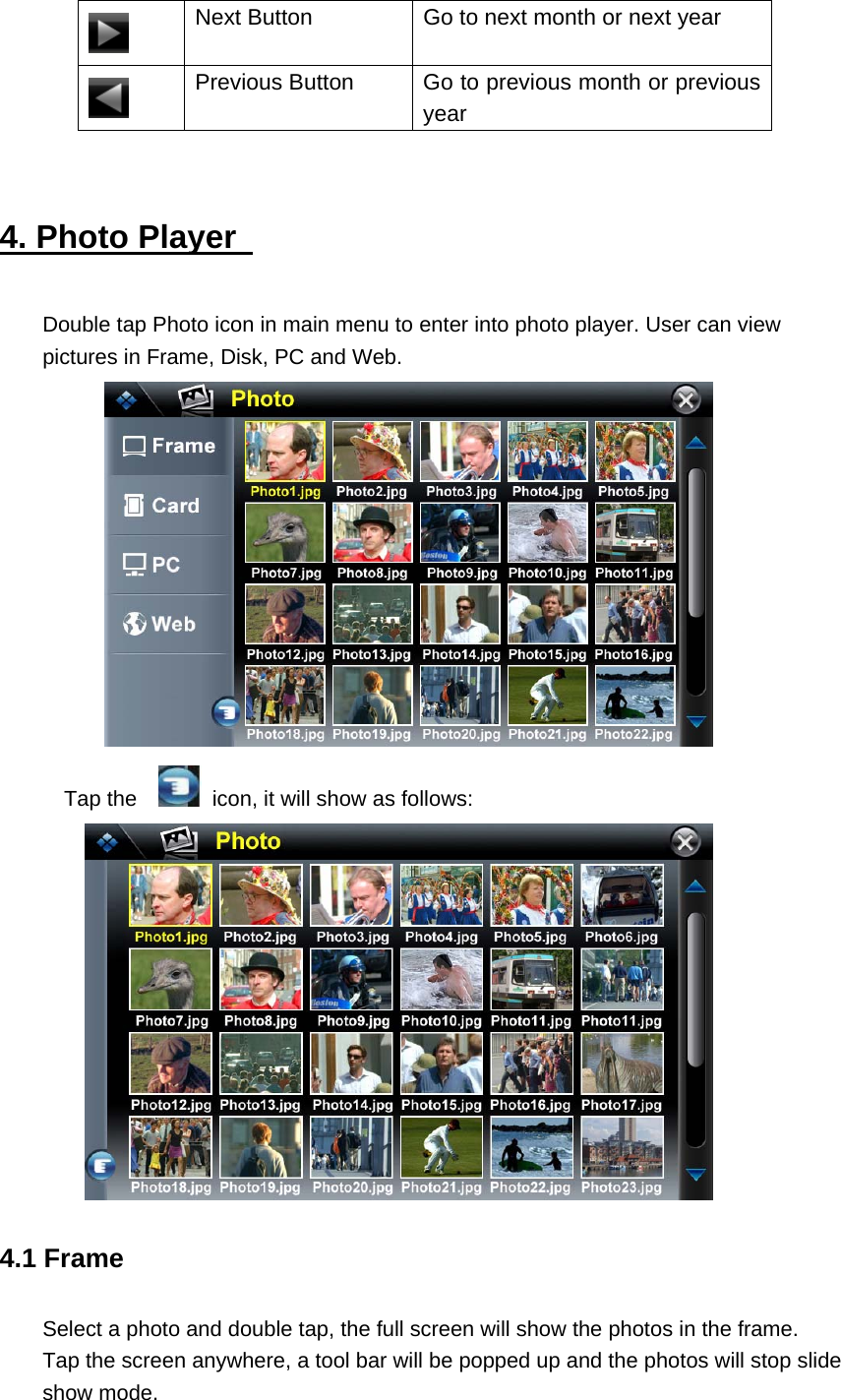  Next Button  Go to next month or next year  Previous Button  Go to previous month or previous year  4. Photo Player   Double tap Photo icon in main menu to enter into photo player. User can view pictures in Frame, Disk, PC and Web.    Tap the      icon, it will show as follows:  4.1 Frame Select a photo and double tap, the full screen will show the photos in the frame. Tap the screen anywhere, a tool bar will be popped up and the photos will stop slide show mode. 