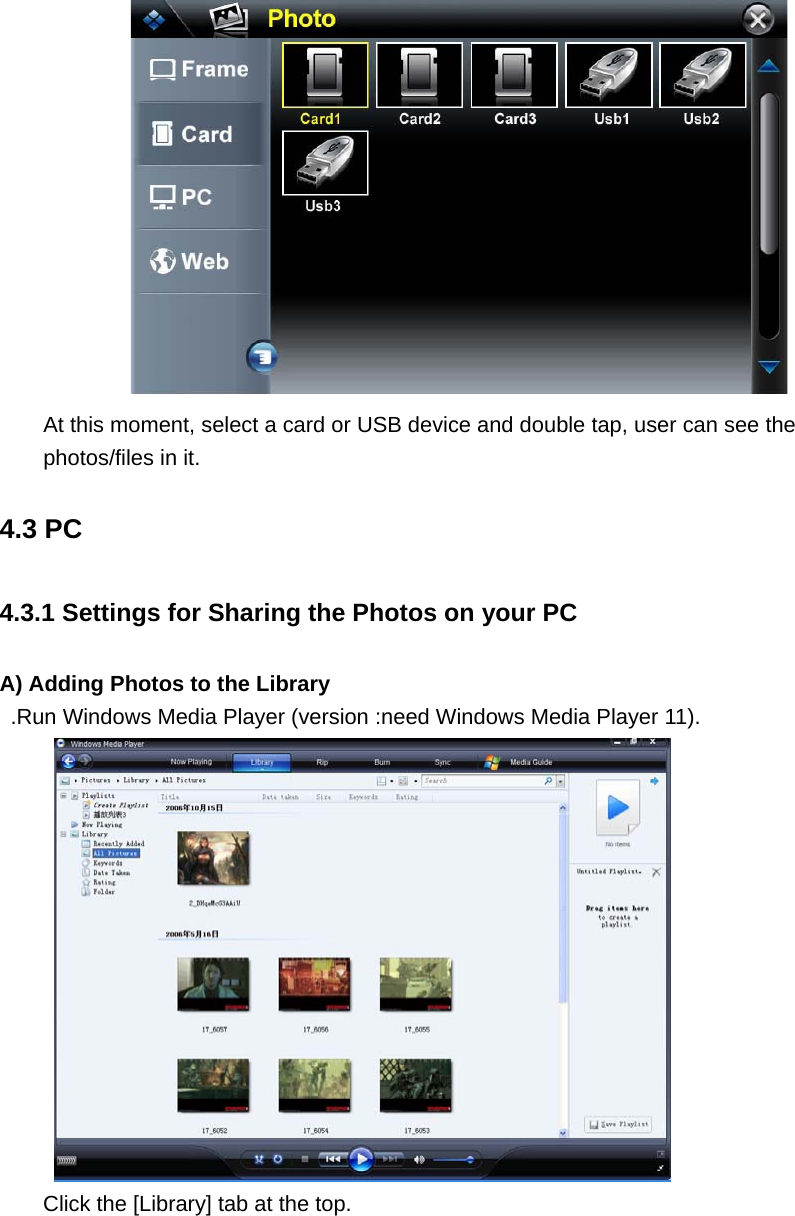  At this moment, select a card or USB device and double tap, user can see the photos/files in it. 4.3 PC 4.3.1 Settings for Sharing the Photos on your PC A) Adding Photos to the Library .Run Windows Media Player (version :need Windows Media Player 11).  Click the [Library] tab at the top. 